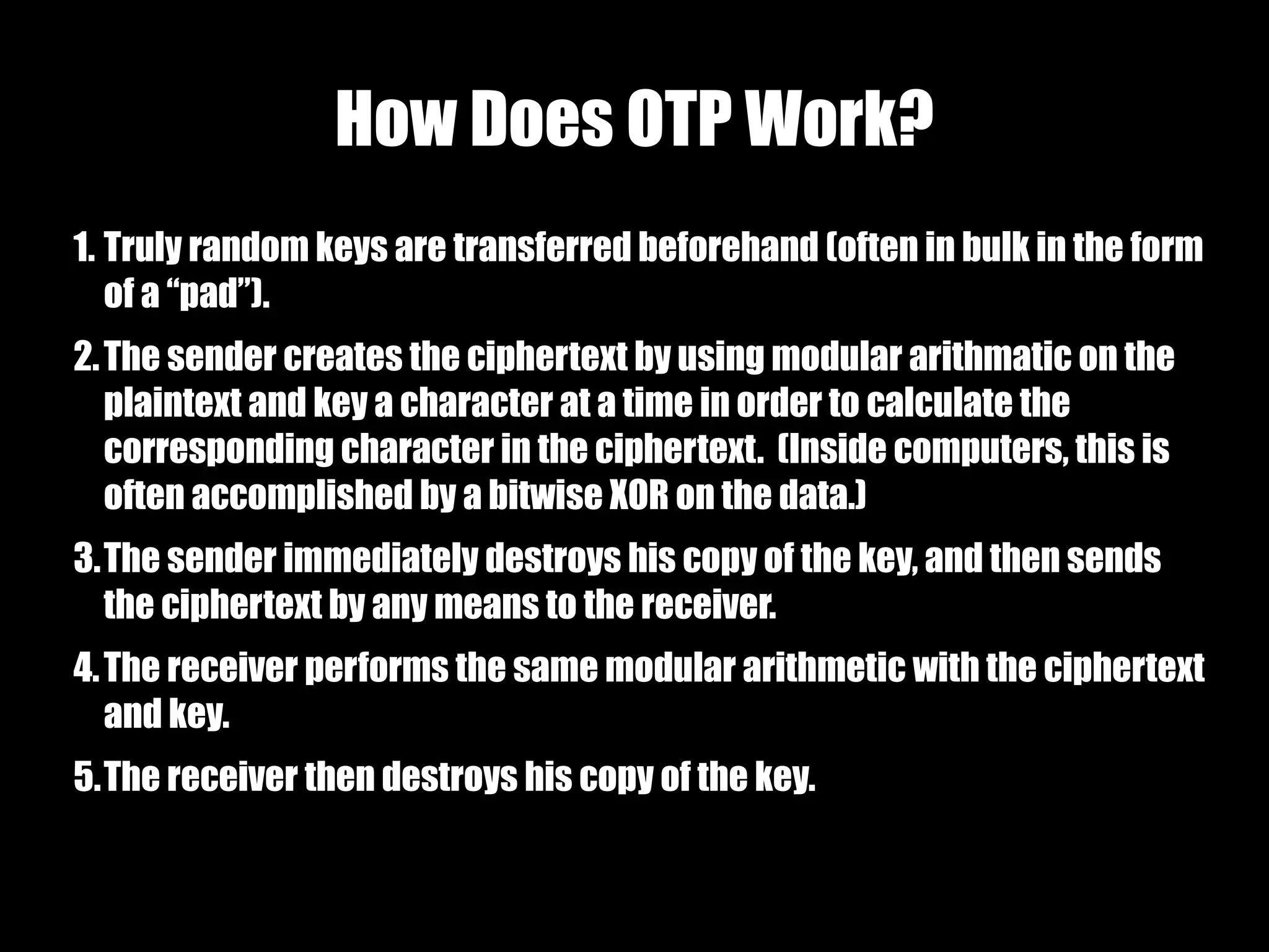 How Does OTP Work?
1. Truly random keys are transferred beforehand (often in bulk in the form
   of a “pad”).
2. The sender creates the ciphertext by using modular arithmatic on the
   plaintext and key a character at a time in order to calculate the
   corresponding character in the ciphertext. (Inside computers, this is
   often accomplished by a bitwise XOR on the data.)
3.The sender immediately destroys his copy of the key, and then sends
  the ciphertext by any means to the receiver.
4. The receiver performs the same modular arithmetic with the ciphertext
   and key.
5.The receiver then destroys his copy of the key.
 