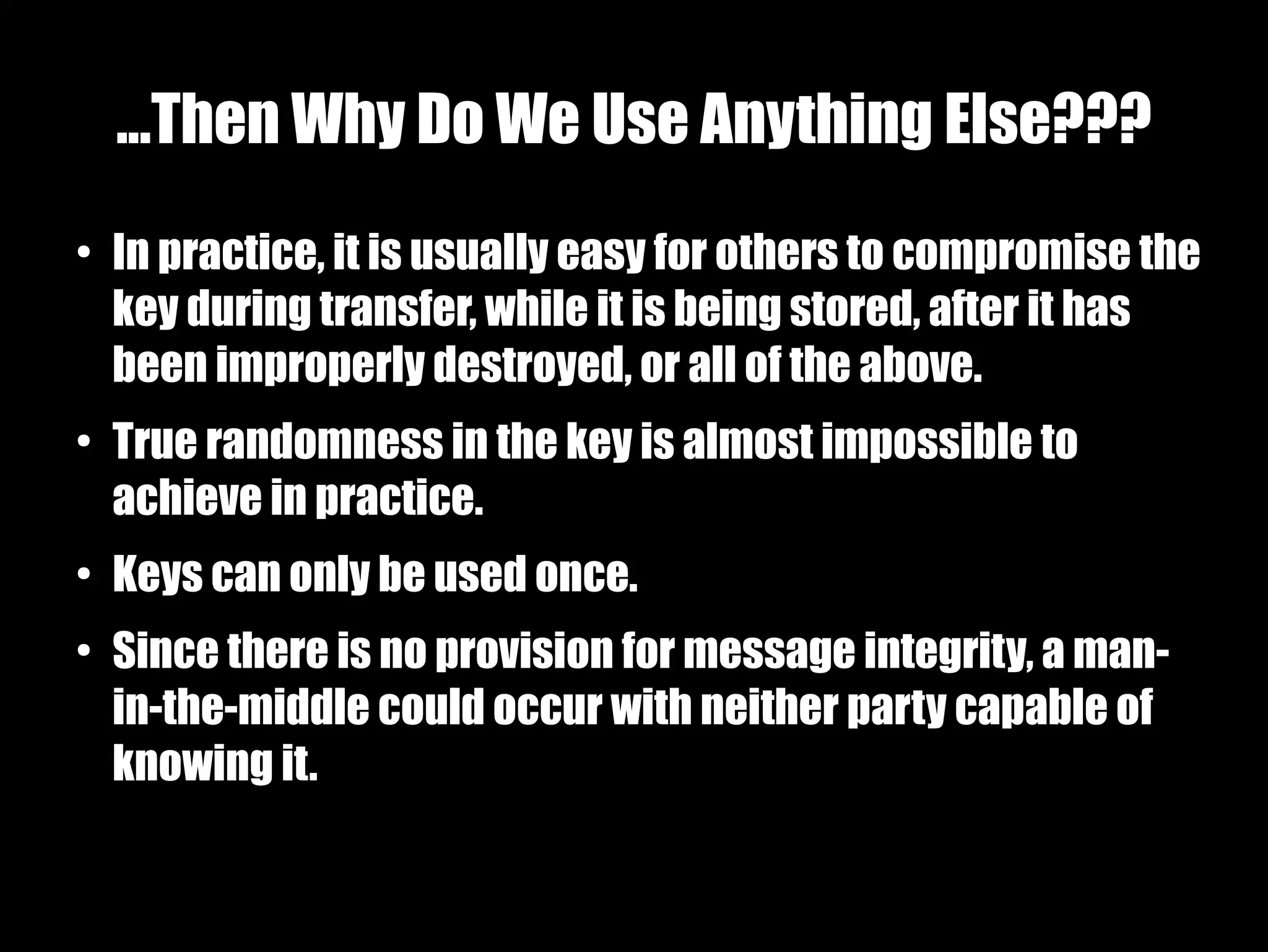 ...Then Why Do We Use Anything Else???
●
    In practice, it is usually easy for others to compromise the
    key during transfer, while it is being stored, after it has
    been improperly destroyed, or all of the above.
●
    True randomness in the key is almost impossible to
    achieve in practice.
●
    Keys can only be used once.
●
    Since there is no provision for message integrity, a man-
    in-the-middle could occur with neither party capable of
    knowing it.
 