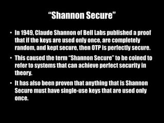 “Shannon Secure”
●
    In 1949, Claude Shannon of Bell Labs published a proof
    that if the keys are used only once, are completely
    random, and kept secure, then OTP is perfectly secure.
●
    This caused the term “Shannon Secure” to be coined to
    refer to systems that can achieve perfect security in
    theory.
●
    It has also been proven that anything that is Shannon
    Secure must have single-use keys that are used only
    once.
 