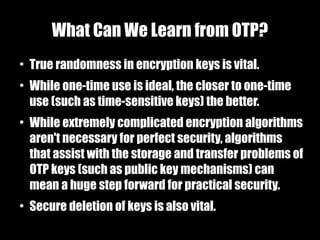What Can We Learn from OTP?
●
    True randomness in encryption keys is vital.
●
    While one-time use is ideal, the closer to one-time
    use (such as time-sensitive keys) the better.
●
    While extremely complicated encryption algorithms
    aren't necessary for perfect security, algorithms
    that assist with the storage and transfer problems of
    OTP keys (such as public key mechanisms) can
    mean a huge step forward for practical security.
●
    Secure deletion of keys is also vital.
 