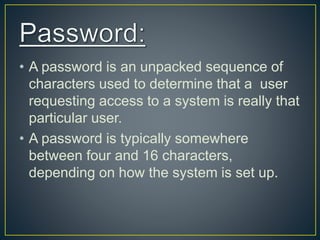 • A password is an unpacked sequence of
characters used to determine that a user
requesting access to a system is really that
particular user.
• A password is typically somewhere
between four and 16 characters,
depending on how the system is set up.
 