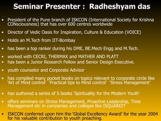Seminar Presenter : Radheshyam das
• President of the Pune branch of ISKCON (International Society for Krishna
  CONsciousness) that has over 600 centres worldwide
• Director of Vedic Oasis for Inspiration, Culture & Education (VOICE)
• Holds an M.Tech from IIT-Bombay
• has been a top ranker during his DME, BE.Mech Engg and M.Tech.
• worked with CECRI, THERMAX and MATHER AND PLATT
• has been a Junior Research Fellow and Senior Design Executive.
• youth counselor and Corporate Advisor
• has compiled many pocket books on topics relevant to corporate circle like
  ‘Art of Mind control’ ‘Practical tips to Mind control’ ‘Stress Management’

• has authored a series of 5 books ‘Spirituality for the Modern Youth’
• offers seminars on Stress Management, Proactive Leadership, Time
  Management etc in companies and colleges like ISQUAREIT
• ISKCON conferred upon him the ‘Global Excellency Award’ for the year 2004
  for his valuable contribution to youth preaching.
 