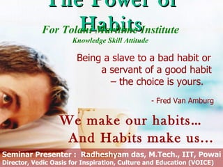 The Power of
                   Habits
            For Tolani Maritime Institute
                      Knowledge Skill Attitude

                       Being a slave to a bad habit or
                            a servant of a good habit
                              – the choice is yours.
                                                 - Fred Van Amburg

                  We make our habits…
                   And Habits make us...
Seminar Presenter : Radheshyam das, M.Tech., IIT, Powai
Director, Vedic Oasis for Inspiration, Culture and Education (VOICE)
 