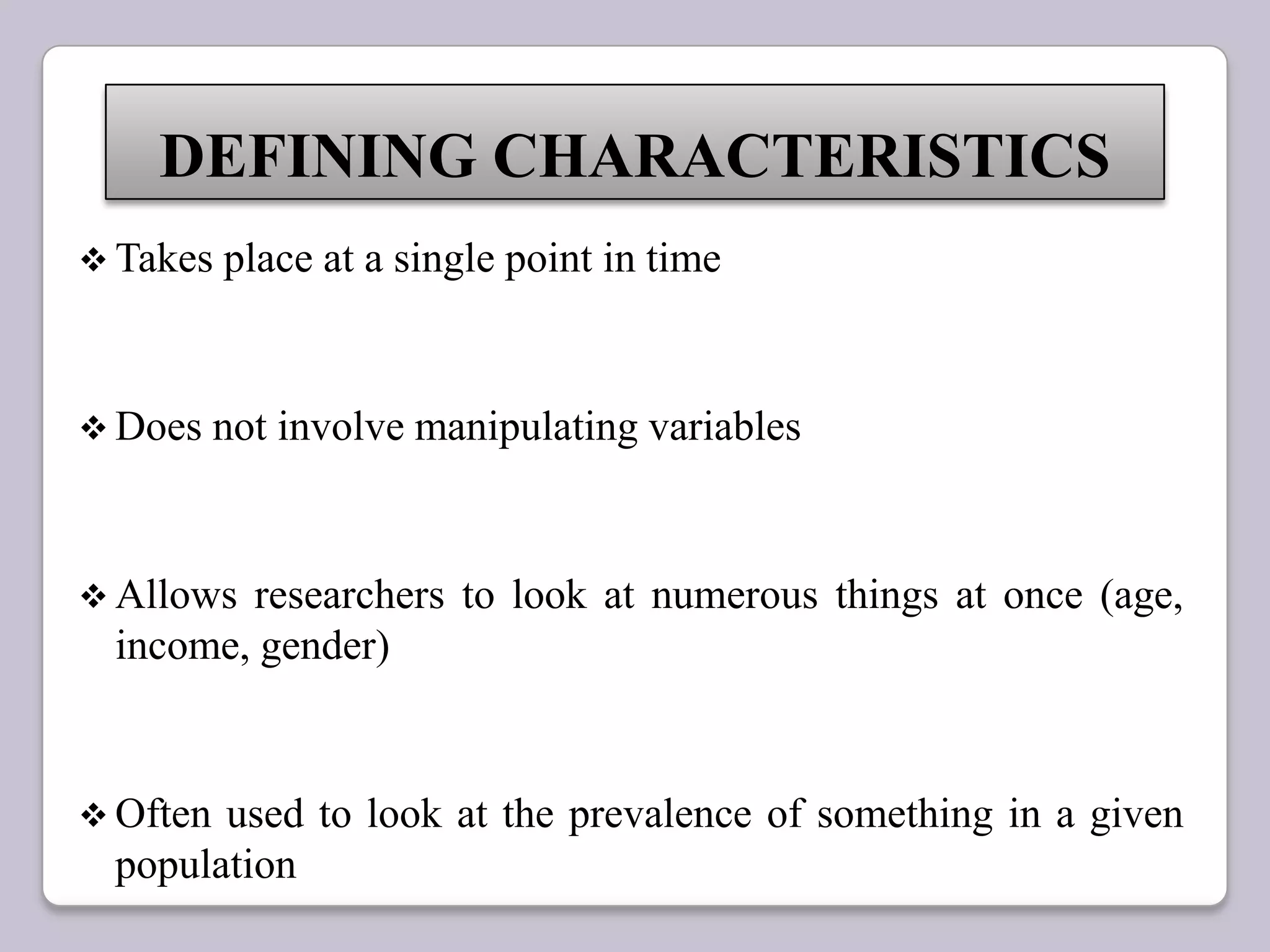  Takes place at a single point in time
 Does not involve manipulating variables
 Allows researchers to look at numerous things at once (age,
income, gender)
 Often used to look at the prevalence of something in a given
population
DEFINING CHARACTERISTICS
 