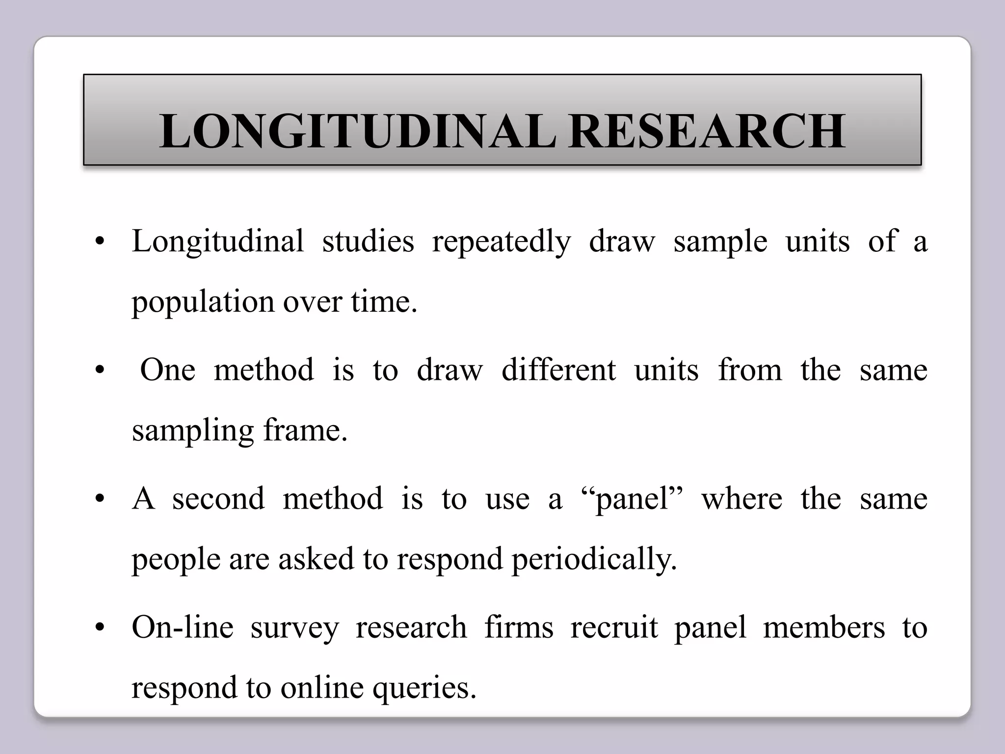 • Longitudinal studies repeatedly draw sample units of a
population over time.
• One method is to draw different units from the same
sampling frame.
• A second method is to use a “panel” where the same
people are asked to respond periodically.
• On-line survey research firms recruit panel members to
respond to online queries.
LONGITUDINAL RESEARCH
 