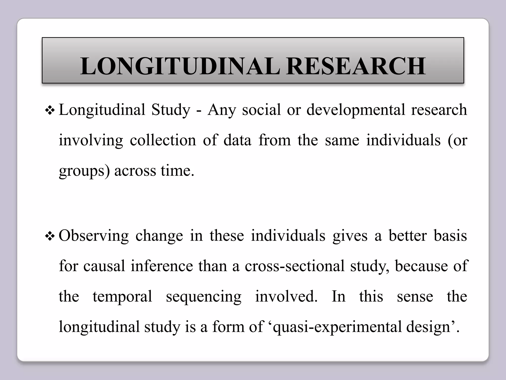  Longitudinal Study - Any social or developmental research
involving collection of data from the same individuals (or
groups) across time.
 Observing change in these individuals gives a better basis
for causal inference than a cross-sectional study, because of
the temporal sequencing involved. In this sense the
longitudinal study is a form of „quasi-experimental design‟.
LONGITUDINAL RESEARCH
 