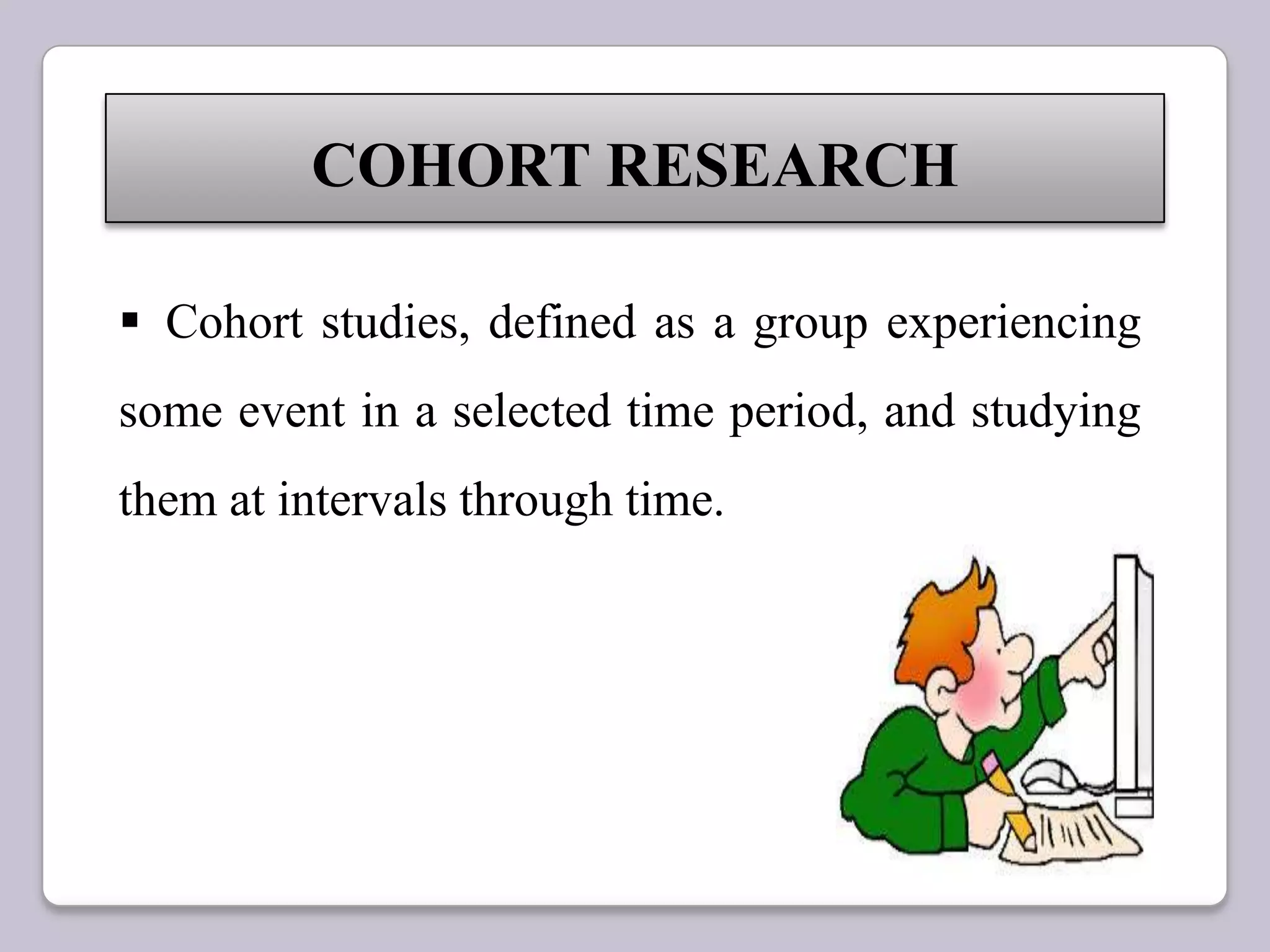 COHORT RESEARCH
 Cohort studies, defined as a group experiencing
some event in a selected time period, and studying
them at intervals through time.
 