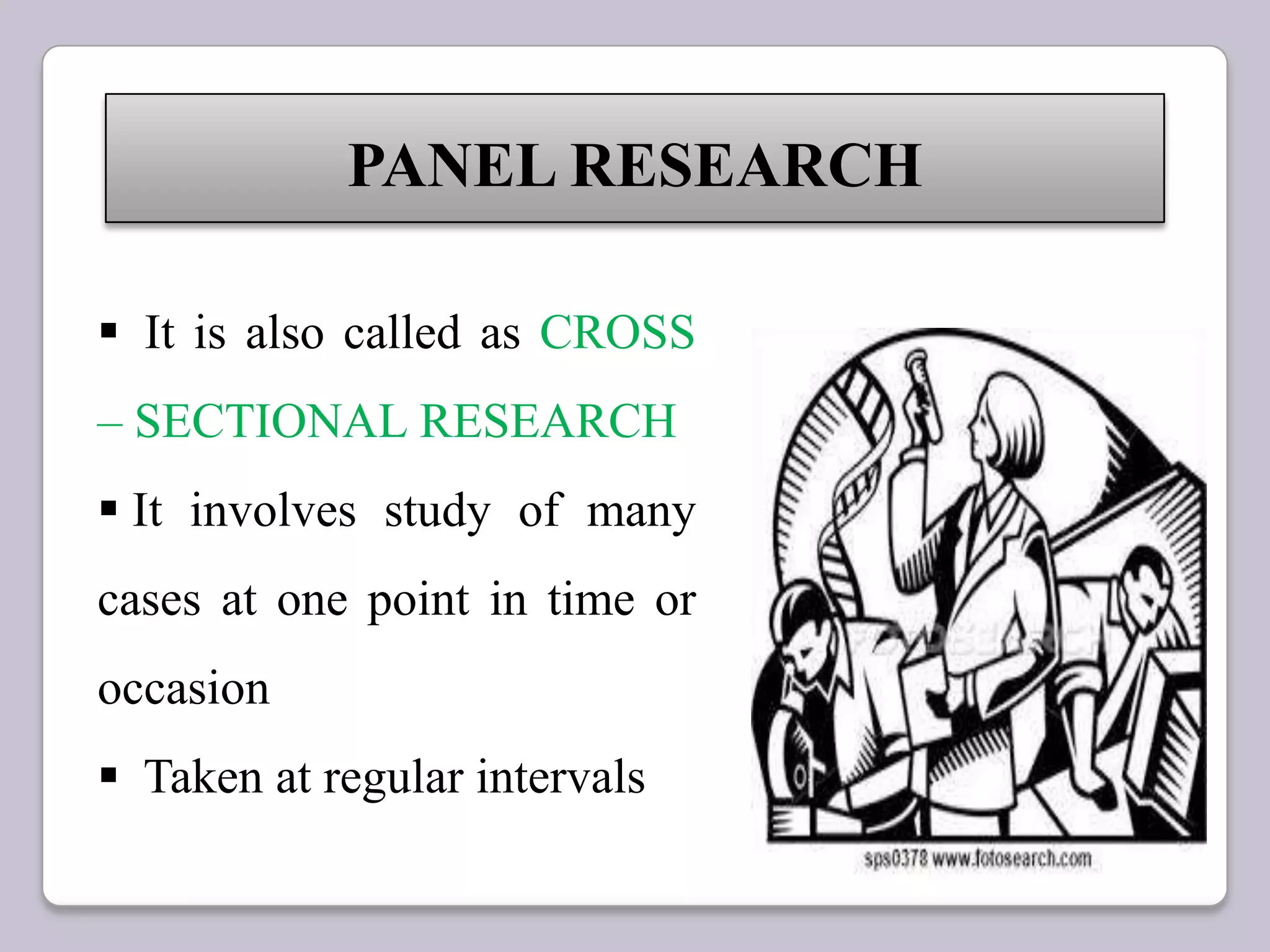 PANEL RESEARCH
 It is also called as CROSS
– SECTIONAL RESEARCH
 It involves study of many
cases at one point in time or
occasion
 Taken at regular intervals
 