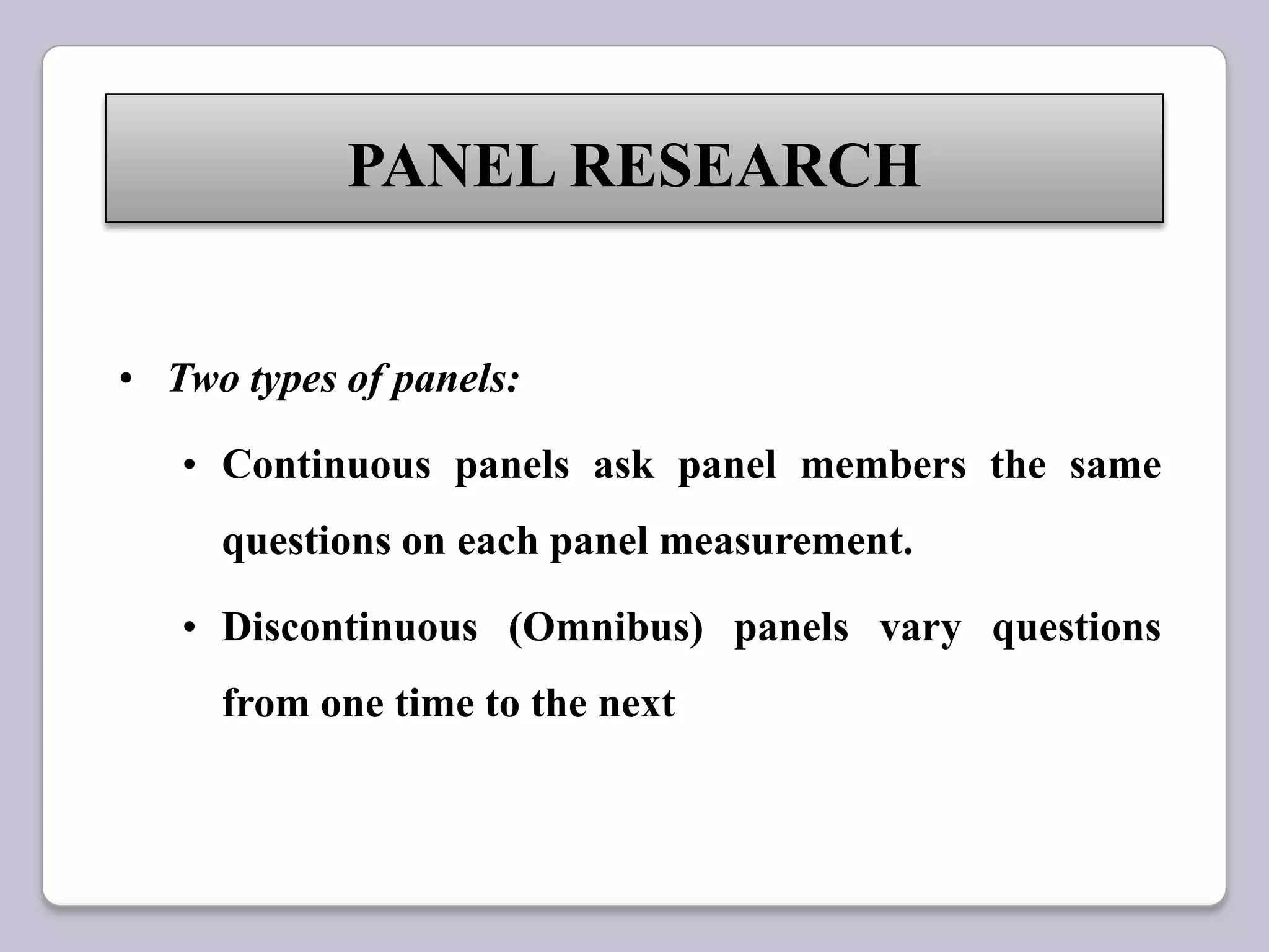 • Two types of panels:
• Continuous panels ask panel members the same
questions on each panel measurement.
• Discontinuous (Omnibus) panels vary questions
from one time to the next
PANEL RESEARCH
 