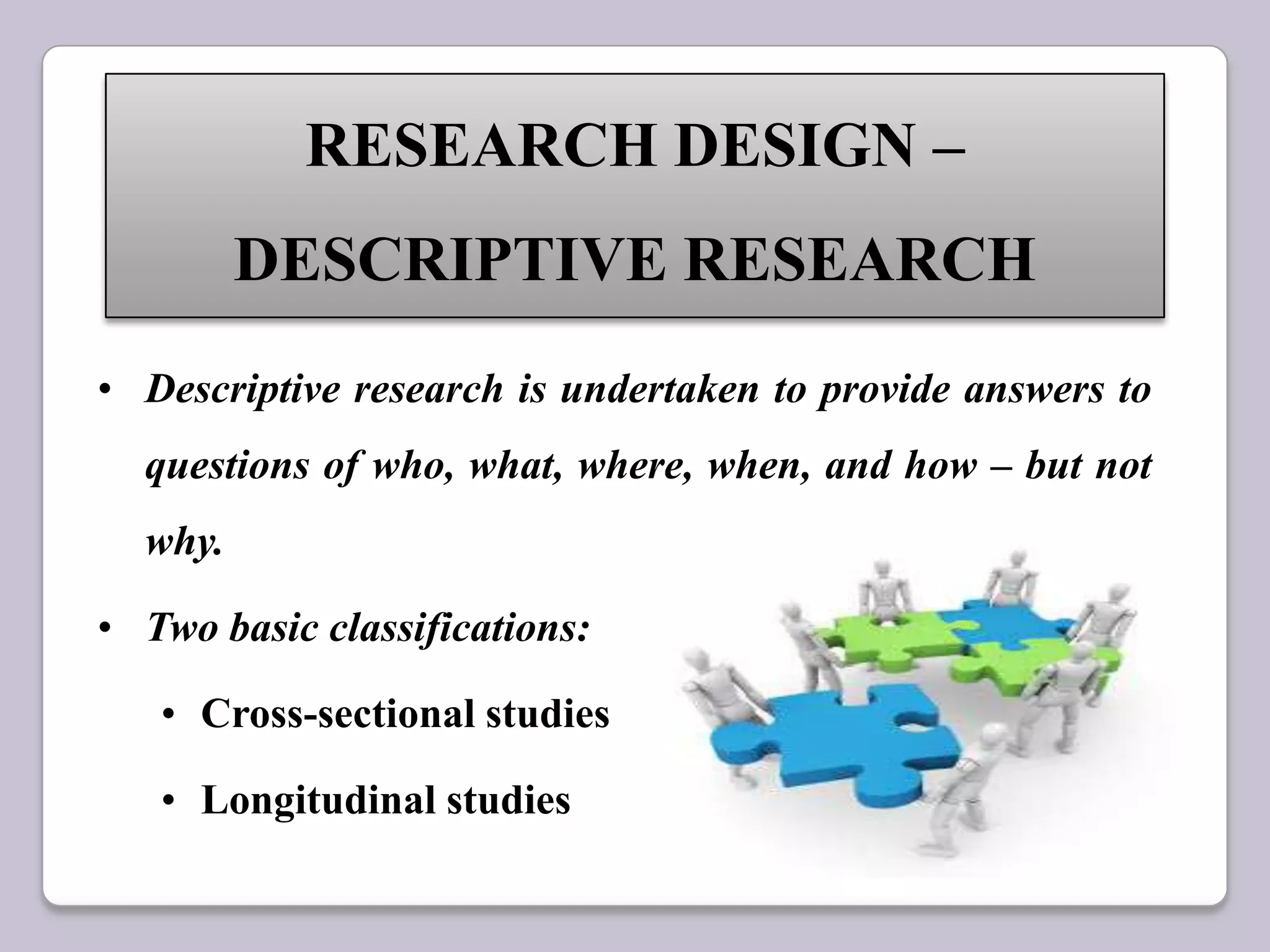 • Descriptive research is undertaken to provide answers to
questions of who, what, where, when, and how – but not
why.
• Two basic classifications:
• Cross-sectional studies
• Longitudinal studies
RESEARCH DESIGN –
DESCRIPTIVE RESEARCH
 