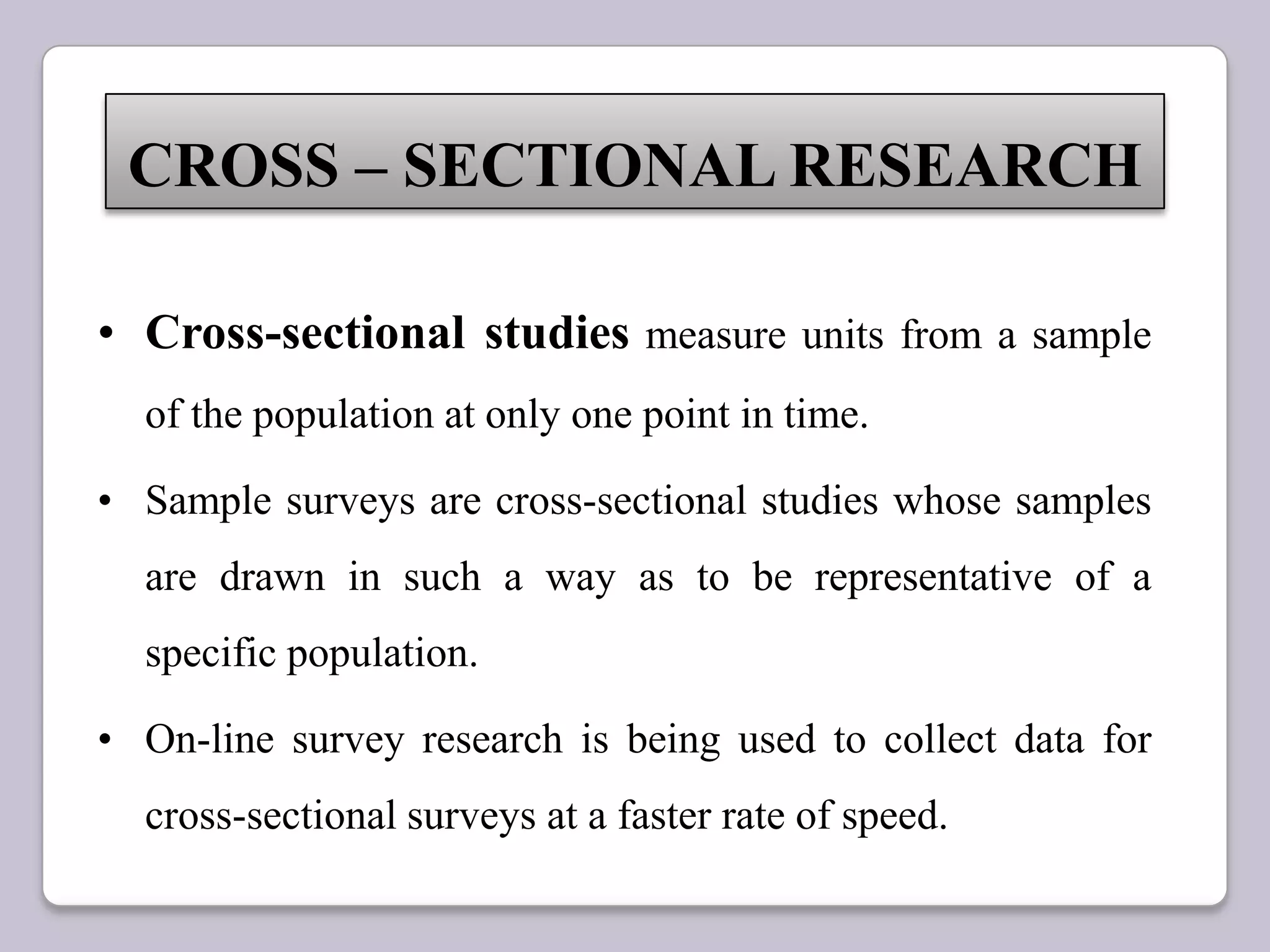 • Cross-sectional studies measure units from a sample
of the population at only one point in time.
• Sample surveys are cross-sectional studies whose samples
are drawn in such a way as to be representative of a
specific population.
• On-line survey research is being used to collect data for
cross-sectional surveys at a faster rate of speed.
CROSS – SECTIONAL RESEARCH
 