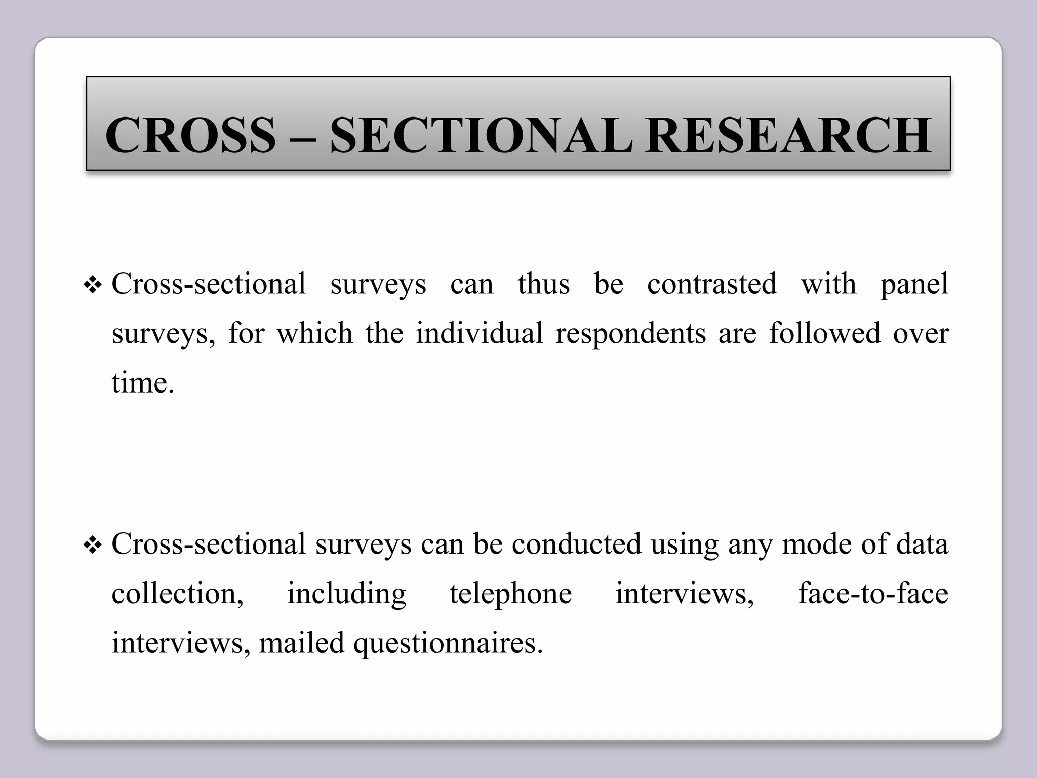  Cross-sectional surveys can thus be contrasted with panel
surveys, for which the individual respondents are followed over
time.
 Cross-sectional surveys can be conducted using any mode of data
collection, including telephone interviews, face-to-face
interviews, mailed questionnaires.
CROSS – SECTIONAL RESEARCH
 