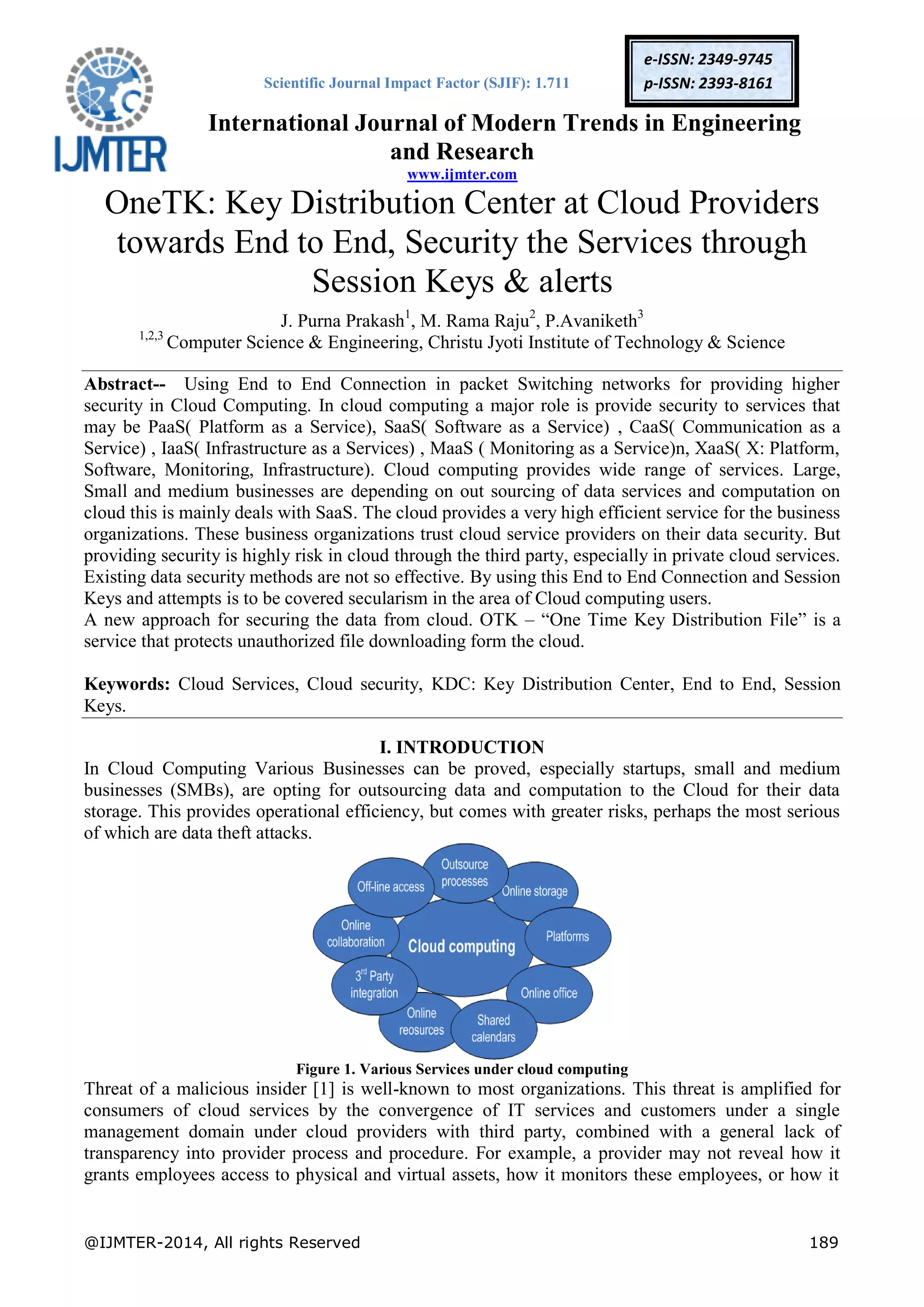 Scientific Journal Impact Factor (SJIF): 1.711
International Journal of Modern Trends in Engineering
and Research
www.ijmter.com
@IJMTER-2014, All rights Reserved 189
e-ISSN: 2349-9745
p-ISSN: 2393-8161
OneTK: Key Distribution Center at Cloud Providers
towards End to End, Security the Services through
Session Keys & alerts
J. Purna Prakash1
, M. Rama Raju2
, P.Avaniketh3
1,2,3
Computer Science & Engineering, Christu Jyoti Institute of Technology & Science
Abstract-- Using End to End Connection in packet Switching networks for providing higher
security in Cloud Computing. In cloud computing a major role is provide security to services that
may be PaaS( Platform as a Service), SaaS( Software as a Service) , CaaS( Communication as a
Service) , IaaS( Infrastructure as a Services) , MaaS ( Monitoring as a Service)n, XaaS( X: Platform,
Software, Monitoring, Infrastructure). Cloud computing provides wide range of services. Large,
Small and medium businesses are depending on out sourcing of data services and computation on
cloud this is mainly deals with SaaS. The cloud provides a very high efficient service for the business
organizations. These business organizations trust cloud service providers on their data security. But
providing security is highly risk in cloud through the third party, especially in private cloud services.
Existing data security methods are not so effective. By using this End to End Connection and Session
Keys and attempts is to be covered secularism in the area of Cloud computing users.
A new approach for securing the data from cloud. OTK – “One Time Key Distribution File” is a
service that protects unauthorized file downloading form the cloud.
Keywords: Cloud Services, Cloud security, KDC: Key Distribution Center, End to End, Session
Keys.
I. INTRODUCTION
In Cloud Computing Various Businesses can be proved, especially startups, small and medium
businesses (SMBs), are opting for outsourcing data and computation to the Cloud for their data
storage. This provides operational efficiency, but comes with greater risks, perhaps the most serious
of which are data theft attacks.
Figure 1. Various Services under cloud computing
Threat of a malicious insider [1] is well-known to most organizations. This threat is amplified for
consumers of cloud services by the convergence of IT services and customers under a single
management domain under cloud providers with third party, combined with a general lack of
transparency into provider process and procedure. For example, a provider may not reveal how it
grants employees access to physical and virtual assets, how it monitors these employees, or how it
 