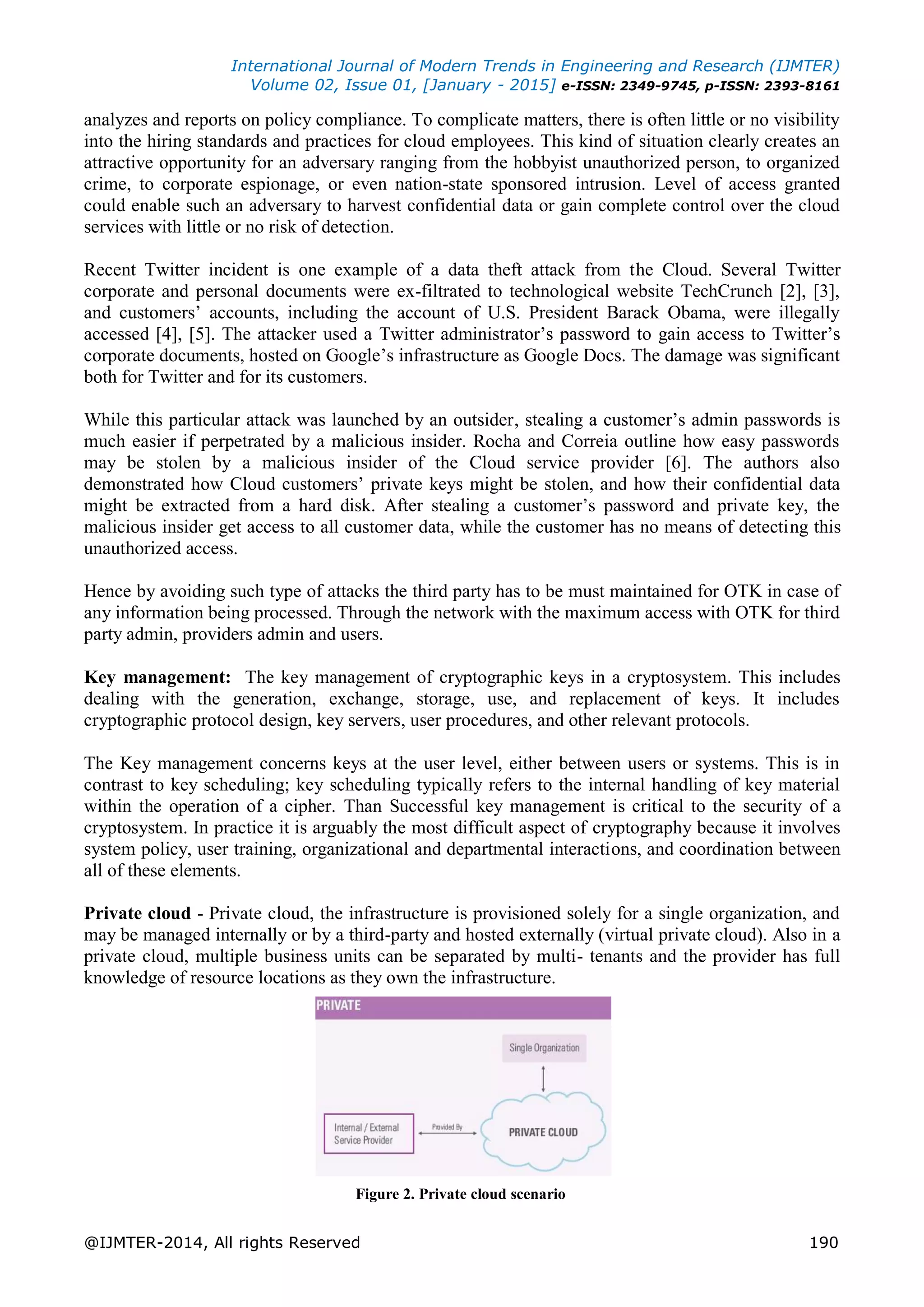 International Journal of Modern Trends in Engineering and Research (IJMTER)
Volume 02, Issue 01, [January - 2015] e-ISSN: 2349-9745, p-ISSN: 2393-8161
@IJMTER-2014, All rights Reserved 190
analyzes and reports on policy compliance. To complicate matters, there is often little or no visibility
into the hiring standards and practices for cloud employees. This kind of situation clearly creates an
attractive opportunity for an adversary ranging from the hobbyist unauthorized person, to organized
crime, to corporate espionage, or even nation-state sponsored intrusion. Level of access granted
could enable such an adversary to harvest confidential data or gain complete control over the cloud
services with little or no risk of detection.
Recent Twitter incident is one example of a data theft attack from the Cloud. Several Twitter
corporate and personal documents were ex-filtrated to technological website TechCrunch [2], [3],
and customers’ accounts, including the account of U.S. President Barack Obama, were illegally
accessed [4], [5]. The attacker used a Twitter administrator’s password to gain access to Twitter’s
corporate documents, hosted on Google’s infrastructure as Google Docs. The damage was significant
both for Twitter and for its customers.
While this particular attack was launched by an outsider, stealing a customer’s admin passwords is
much easier if perpetrated by a malicious insider. Rocha and Correia outline how easy passwords
may be stolen by a malicious insider of the Cloud service provider [6]. The authors also
demonstrated how Cloud customers’ private keys might be stolen, and how their confidential data
might be extracted from a hard disk. After stealing a customer’s password and private key, the
malicious insider get access to all customer data, while the customer has no means of detecting this
unauthorized access.
Hence by avoiding such type of attacks the third party has to be must maintained for OTK in case of
any information being processed. Through the network with the maximum access with OTK for third
party admin, providers admin and users.
Key management: The key management of cryptographic keys in a cryptosystem. This includes
dealing with the generation, exchange, storage, use, and replacement of keys. It includes
cryptographic protocol design, key servers, user procedures, and other relevant protocols.
The Key management concerns keys at the user level, either between users or systems. This is in
contrast to key scheduling; key scheduling typically refers to the internal handling of key material
within the operation of a cipher. Than Successful key management is critical to the security of a
cryptosystem. In practice it is arguably the most difficult aspect of cryptography because it involves
system policy, user training, organizational and departmental interactions, and coordination between
all of these elements.
Private cloud - Private cloud, the infrastructure is provisioned solely for a single organization, and
may be managed internally or by a third-party and hosted externally (virtual private cloud). Also in a
private cloud, multiple business units can be separated by multi- tenants and the provider has full
knowledge of resource locations as they own the infrastructure.
Figure 2. Private cloud scenario
 