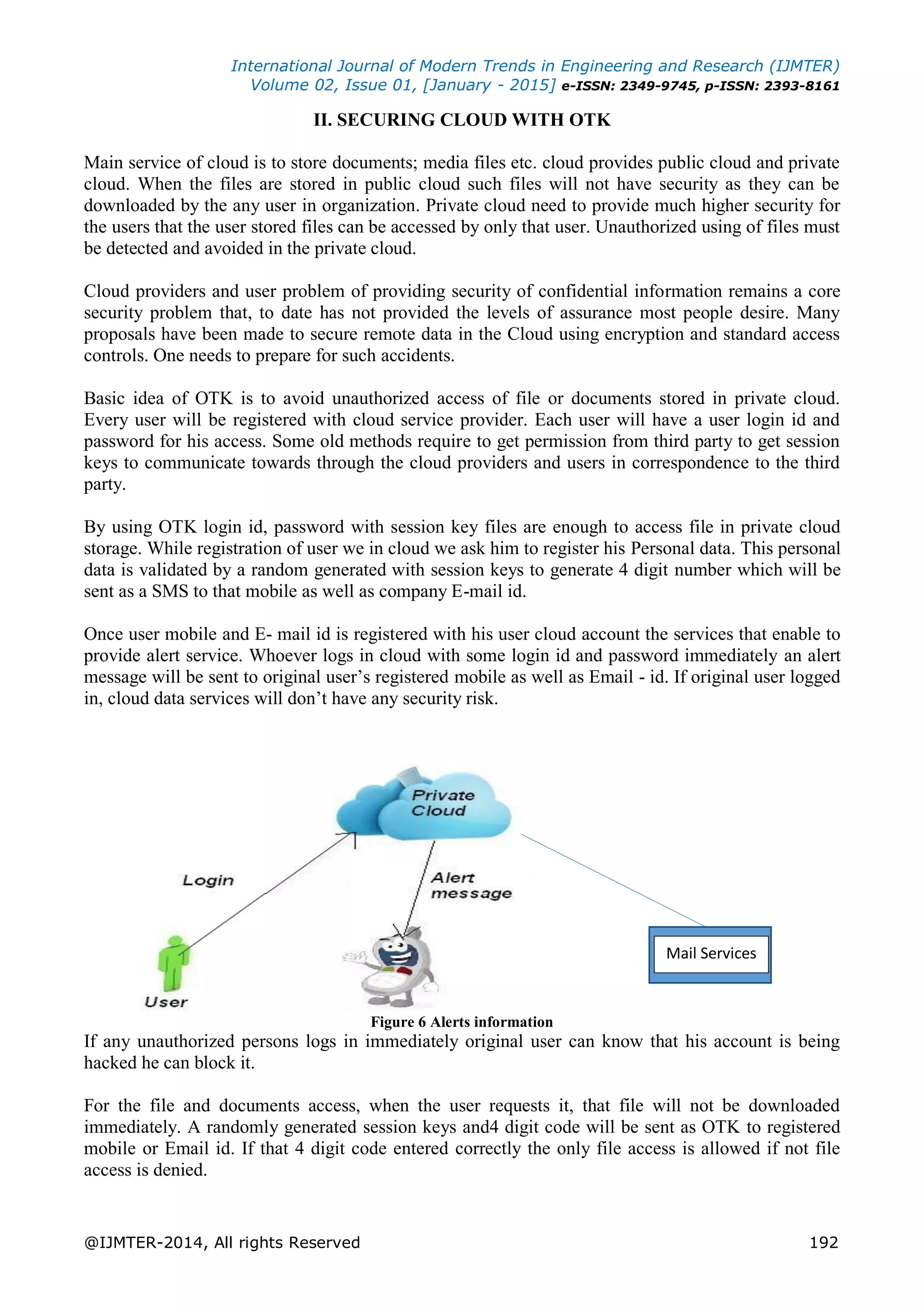 International Journal of Modern Trends in Engineering and Research (IJMTER)
Volume 02, Issue 01, [January - 2015] e-ISSN: 2349-9745, p-ISSN: 2393-8161
@IJMTER-2014, All rights Reserved 192
II. SECURING CLOUD WITH OTK
Main service of cloud is to store documents; media files etc. cloud provides public cloud and private
cloud. When the files are stored in public cloud such files will not have security as they can be
downloaded by the any user in organization. Private cloud need to provide much higher security for
the users that the user stored files can be accessed by only that user. Unauthorized using of files must
be detected and avoided in the private cloud.
Cloud providers and user problem of providing security of confidential information remains a core
security problem that, to date has not provided the levels of assurance most people desire. Many
proposals have been made to secure remote data in the Cloud using encryption and standard access
controls. One needs to prepare for such accidents.
Basic idea of OTK is to avoid unauthorized access of file or documents stored in private cloud.
Every user will be registered with cloud service provider. Each user will have a user login id and
password for his access. Some old methods require to get permission from third party to get session
keys to communicate towards through the cloud providers and users in correspondence to the third
party.
By using OTK login id, password with session key files are enough to access file in private cloud
storage. While registration of user we in cloud we ask him to register his Personal data. This personal
data is validated by a random generated with session keys to generate 4 digit number which will be
sent as a SMS to that mobile as well as company E-mail id.
Once user mobile and E- mail id is registered with his user cloud account the services that enable to
provide alert service. Whoever logs in cloud with some login id and password immediately an alert
message will be sent to original user’s registered mobile as well as Email - id. If original user logged
in, cloud data services will don’t have any security risk.
Figure 6 Alerts information
If any unauthorized persons logs in immediately original user can know that his account is being
hacked he can block it.
For the file and documents access, when the user requests it, that file will not be downloaded
immediately. A randomly generated session keys and4 digit code will be sent as OTK to registered
mobile or Email id. If that 4 digit code entered correctly the only file access is allowed if not file
access is denied.
Mail Services
 