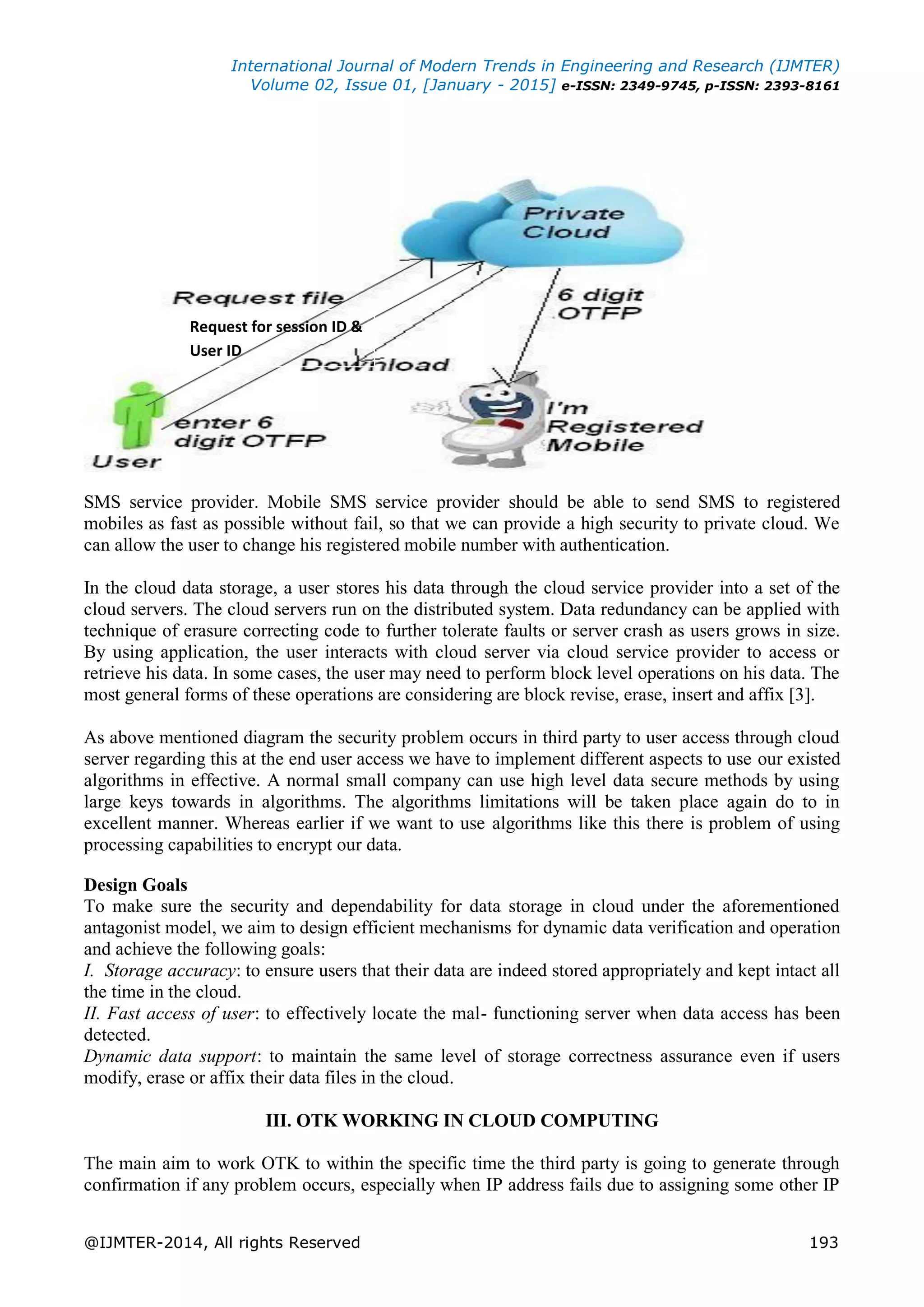 International Journal of Modern Trends in Engineering and Research (IJMTER)
Volume 02, Issue 01, [January - 2015] e-ISSN: 2349-9745, p-ISSN: 2393-8161
@IJMTER-2014, All rights Reserved 193
Figure 7. Registration process
To use OTFP service in cloud, cloud server application needs to combine with mobile
SMS service provider. Mobile SMS service provider should be able to send SMS to registered
mobiles as fast as possible without fail, so that we can provide a high security to private cloud. We
can allow the user to change his registered mobile number with authentication.
In the cloud data storage, a user stores his data through the cloud service provider into a set of the
cloud servers. The cloud servers run on the distributed system. Data redundancy can be applied with
technique of erasure correcting code to further tolerate faults or server crash as users grows in size.
By using application, the user interacts with cloud server via cloud service provider to access or
retrieve his data. In some cases, the user may need to perform block level operations on his data. The
most general forms of these operations are considering are block revise, erase, insert and affix [3].
As above mentioned diagram the security problem occurs in third party to user access through cloud
server regarding this at the end user access we have to implement different aspects to use our existed
algorithms in effective. A normal small company can use high level data secure methods by using
large keys towards in algorithms. The algorithms limitations will be taken place again do to in
excellent manner. Whereas earlier if we want to use algorithms like this there is problem of using
processing capabilities to encrypt our data.
Design Goals
To make sure the security and dependability for data storage in cloud under the aforementioned
antagonist model, we aim to design efficient mechanisms for dynamic data verification and operation
and achieve the following goals:
I. Storage accuracy: to ensure users that their data are indeed stored appropriately and kept intact all
the time in the cloud.
II. Fast access of user: to effectively locate the mal- functioning server when data access has been
detected.
Dynamic data support: to maintain the same level of storage correctness assurance even if users
modify, erase or affix their data files in the cloud.
III. OTK WORKING IN CLOUD COMPUTING
The main aim to work OTK to within the specific time the third party is going to generate through
confirmation if any problem occurs, especially when IP address fails due to assigning some other IP
Request for session ID &
User ID
 