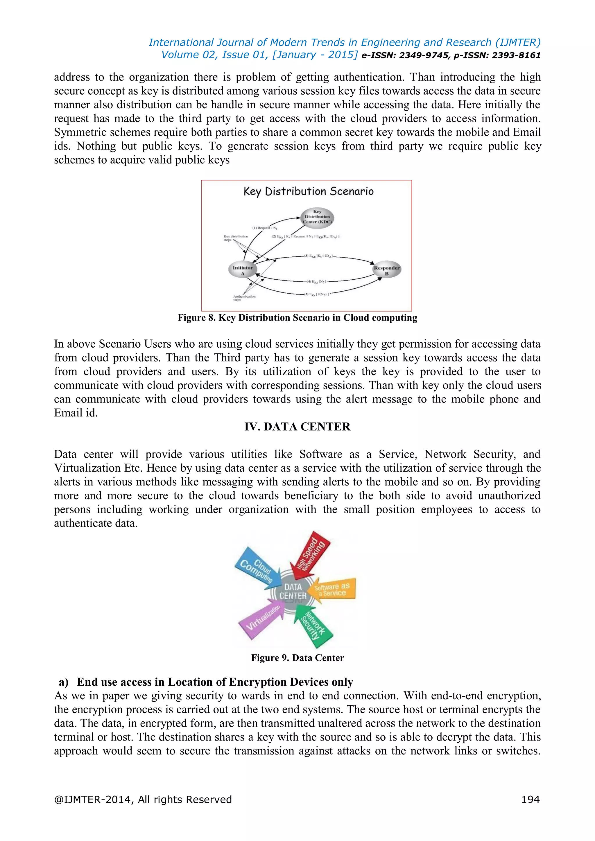 International Journal of Modern Trends in Engineering and Research (IJMTER)
Volume 02, Issue 01, [January - 2015] e-ISSN: 2349-9745, p-ISSN: 2393-8161
@IJMTER-2014, All rights Reserved 194
address to the organization there is problem of getting authentication. Than introducing the high
secure concept as key is distributed among various session key files towards access the data in secure
manner also distribution can be handle in secure manner while accessing the data. Here initially the
request has made to the third party to get access with the cloud providers to access information.
Symmetric schemes require both parties to share a common secret key towards the mobile and Email
ids. Nothing but public keys. To generate session keys from third party we require public key
schemes to acquire valid public keys
Figure 8. Key Distribution Scenario in Cloud computing
In above Scenario Users who are using cloud services initially they get permission for accessing data
from cloud providers. Than the Third party has to generate a session key towards access the data
from cloud providers and users. By its utilization of keys the key is provided to the user to
communicate with cloud providers with corresponding sessions. Than with key only the cloud users
can communicate with cloud providers towards using the alert message to the mobile phone and
Email id.
IV. DATA CENTER
Data center will provide various utilities like Software as a Service, Network Security, and
Virtualization Etc. Hence by using data center as a service with the utilization of service through the
alerts in various methods like messaging with sending alerts to the mobile and so on. By providing
more and more secure to the cloud towards beneficiary to the both side to avoid unauthorized
persons including working under organization with the small position employees to access to
authenticate data.
Figure 9. Data Center
a) End use access in Location of Encryption Devices only
As we in paper we giving security to wards in end to end connection. With end-to-end encryption,
the encryption process is carried out at the two end systems. The source host or terminal encrypts the
data. The data, in encrypted form, are then transmitted unaltered across the network to the destination
terminal or host. The destination shares a key with the source and so is able to decrypt the data. This
approach would seem to secure the transmission against attacks on the network links or switches.
 