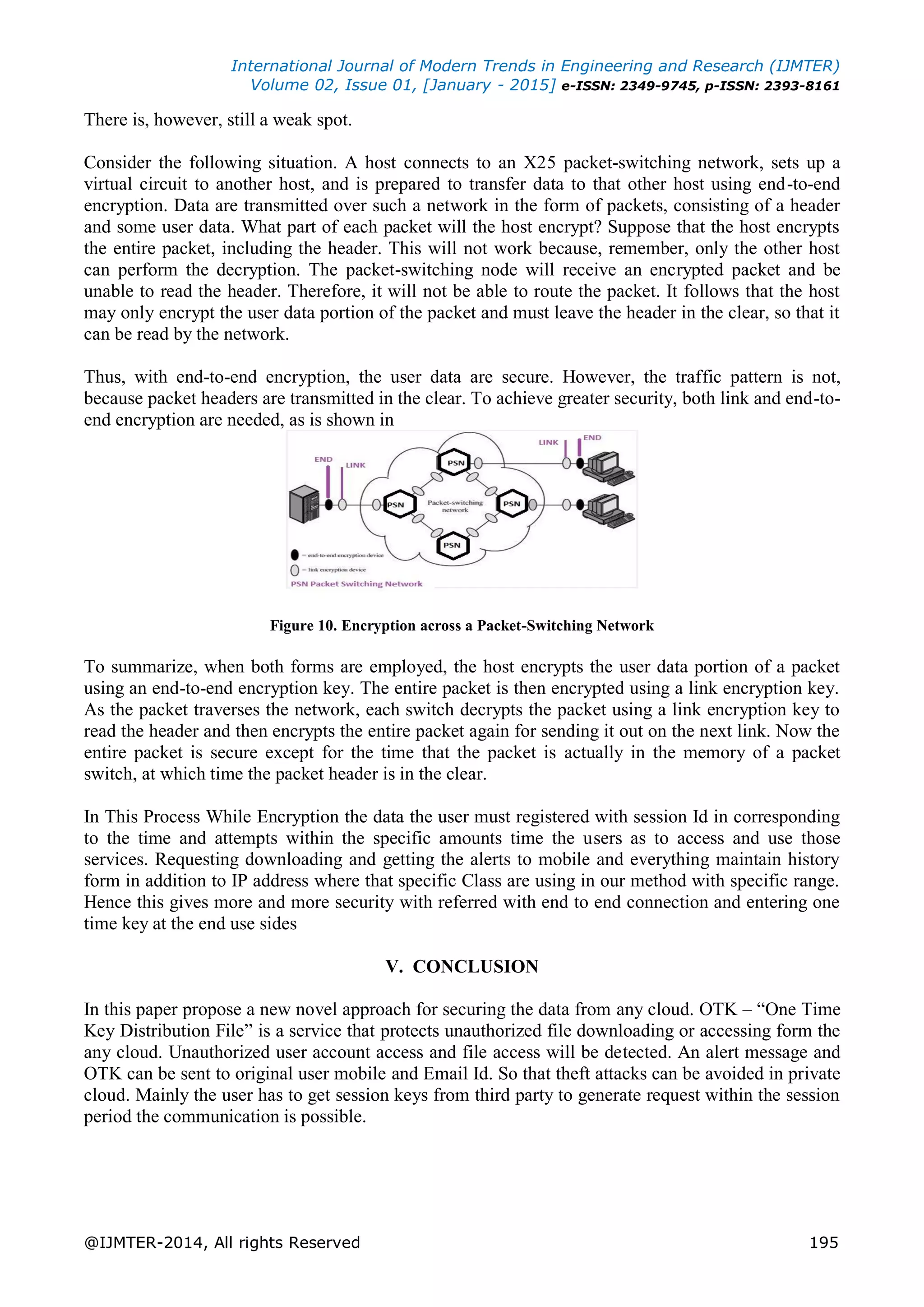 International Journal of Modern Trends in Engineering and Research (IJMTER)
Volume 02, Issue 01, [January - 2015] e-ISSN: 2349-9745, p-ISSN: 2393-8161
@IJMTER-2014, All rights Reserved 195
There is, however, still a weak spot.
Consider the following situation. A host connects to an X25 packet-switching network, sets up a
virtual circuit to another host, and is prepared to transfer data to that other host using end-to-end
encryption. Data are transmitted over such a network in the form of packets, consisting of a header
and some user data. What part of each packet will the host encrypt? Suppose that the host encrypts
the entire packet, including the header. This will not work because, remember, only the other host
can perform the decryption. The packet-switching node will receive an encrypted packet and be
unable to read the header. Therefore, it will not be able to route the packet. It follows that the host
may only encrypt the user data portion of the packet and must leave the header in the clear, so that it
can be read by the network.
Thus, with end-to-end encryption, the user data are secure. However, the traffic pattern is not,
because packet headers are transmitted in the clear. To achieve greater security, both link and end-to-
end encryption are needed, as is shown in
Figure 10. Encryption across a Packet-Switching Network
To summarize, when both forms are employed, the host encrypts the user data portion of a packet
using an end-to-end encryption key. The entire packet is then encrypted using a link encryption key.
As the packet traverses the network, each switch decrypts the packet using a link encryption key to
read the header and then encrypts the entire packet again for sending it out on the next link. Now the
entire packet is secure except for the time that the packet is actually in the memory of a packet
switch, at which time the packet header is in the clear.
In This Process While Encryption the data the user must registered with session Id in corresponding
to the time and attempts within the specific amounts time the users as to access and use those
services. Requesting downloading and getting the alerts to mobile and everything maintain history
form in addition to IP address where that specific Class are using in our method with specific range.
Hence this gives more and more security with referred with end to end connection and entering one
time key at the end use sides
V. CONCLUSION
In this paper propose a new novel approach for securing the data from any cloud. OTK – “One Time
Key Distribution File” is a service that protects unauthorized file downloading or accessing form the
any cloud. Unauthorized user account access and file access will be detected. An alert message and
OTK can be sent to original user mobile and Email Id. So that theft attacks can be avoided in private
cloud. Mainly the user has to get session keys from third party to generate request within the session
period the communication is possible.
 
