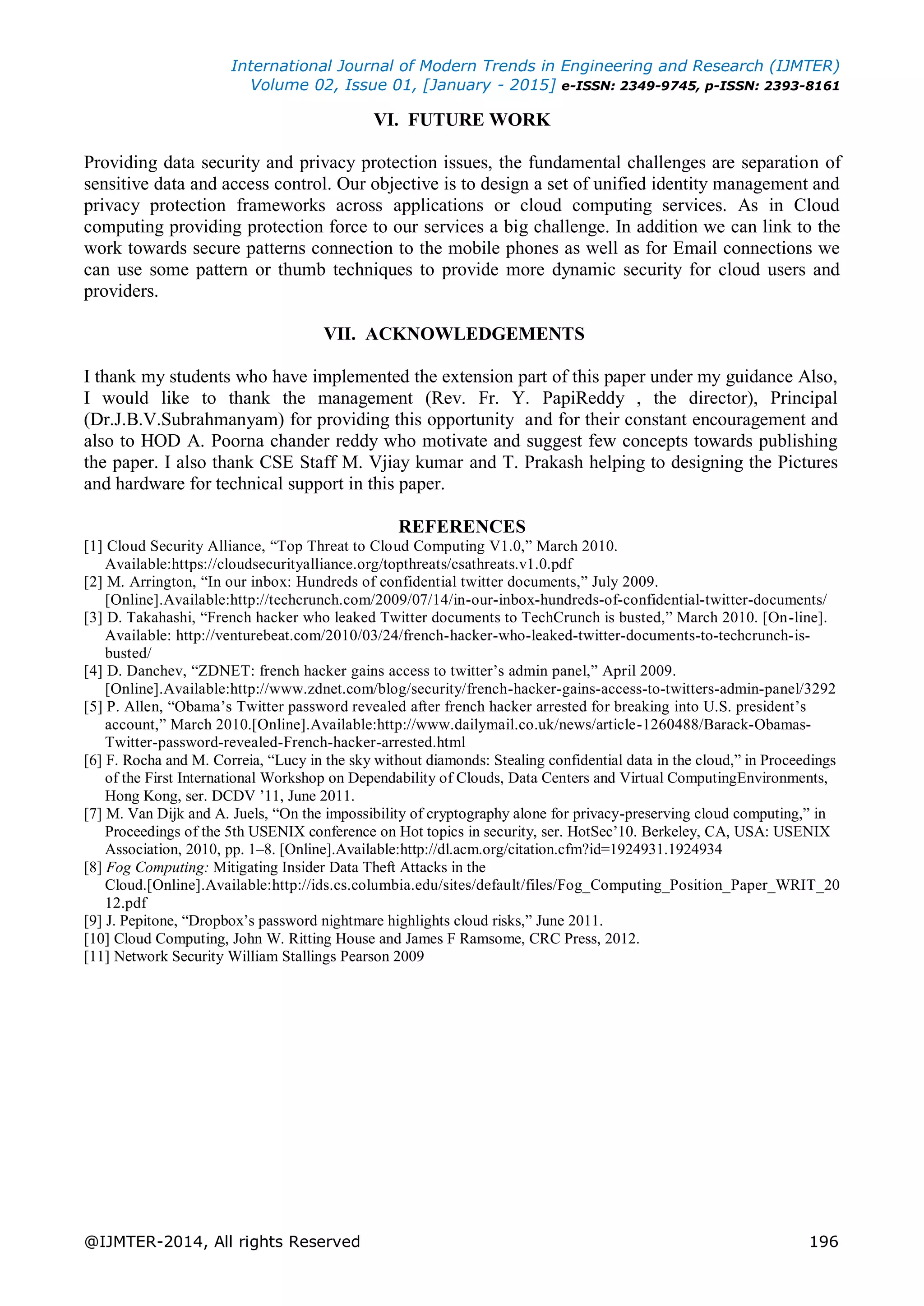 International Journal of Modern Trends in Engineering and Research (IJMTER)
Volume 02, Issue 01, [January - 2015] e-ISSN: 2349-9745, p-ISSN: 2393-8161
@IJMTER-2014, All rights Reserved 196
VI. FUTURE WORK
Providing data security and privacy protection issues, the fundamental challenges are separation of
sensitive data and access control. Our objective is to design a set of unified identity management and
privacy protection frameworks across applications or cloud computing services. As in Cloud
computing providing protection force to our services a big challenge. In addition we can link to the
work towards secure patterns connection to the mobile phones as well as for Email connections we
can use some pattern or thumb techniques to provide more dynamic security for cloud users and
providers.
VII. ACKNOWLEDGEMENTS
I thank my students who have implemented the extension part of this paper under my guidance Also,
I would like to thank the management (Rev. Fr. Y. PapiReddy , the director), Principal
(Dr.J.B.V.Subrahmanyam) for providing this opportunity and for their constant encouragement and
also to HOD A. Poorna chander reddy who motivate and suggest few concepts towards publishing
the paper. I also thank CSE Staff M. Vjiay kumar and T. Prakash helping to designing the Pictures
and hardware for technical support in this paper.
REFERENCES
[1] Cloud Security Alliance, “Top Threat to Cloud Computing V1.0,” March 2010.
Available:https://cloudsecurityalliance.org/topthreats/csathreats.v1.0.pdf
[2] M. Arrington, “In our inbox: Hundreds of confidential twitter documents,” July 2009.
[Online].Available:http://techcrunch.com/2009/07/14/in-our-inbox-hundreds-of-confidential-twitter-documents/
[3] D. Takahashi, “French hacker who leaked Twitter documents to TechCrunch is busted,” March 2010. [On-line].
Available: http://venturebeat.com/2010/03/24/french-hacker-who-leaked-twitter-documents-to-techcrunch-is-
busted/
[4] D. Danchev, “ZDNET: french hacker gains access to twitter’s admin panel,” April 2009.
[Online].Available:http://www.zdnet.com/blog/security/french-hacker-gains-access-to-twitters-admin-panel/3292
[5] P. Allen, “Obama’s Twitter password revealed after french hacker arrested for breaking into U.S. president’s
account,” March 2010.[Online].Available:http://www.dailymail.co.uk/news/article-1260488/Barack-Obamas-
Twitter-password-revealed-French-hacker-arrested.html
[6] F. Rocha and M. Correia, “Lucy in the sky without diamonds: Stealing confidential data in the cloud,” in Proceedings
of the First International Workshop on Dependability of Clouds, Data Centers and Virtual ComputingEnvironments,
Hong Kong, ser. DCDV ’11, June 2011.
[7] M. Van Dijk and A. Juels, “On the impossibility of cryptography alone for privacy-preserving cloud computing,” in
Proceedings of the 5th USENIX conference on Hot topics in security, ser. HotSec’10. Berkeley, CA, USA: USENIX
Association, 2010, pp. 1–8. [Online].Available:http://dl.acm.org/citation.cfm?id=1924931.1924934
[8] Fog Computing: Mitigating Insider Data Theft Attacks in the
Cloud.[Online].Available:http://ids.cs.columbia.edu/sites/default/files/Fog_Computing_Position_Paper_WRIT_20
12.pdf
[9] J. Pepitone, “Dropbox’s password nightmare highlights cloud risks,” June 2011.
[10] Cloud Computing, John W. Ritting House and James F Ramsome, CRC Press, 2012.
[11] Network Security William Stallings Pearson 2009
 