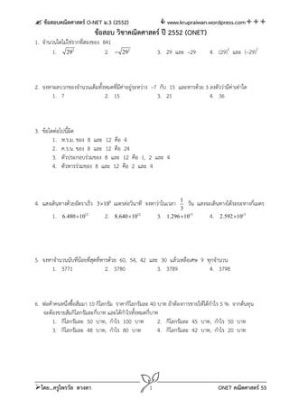  ข้อสอบคณิตศาสตร์ O-NET ม.3 (2552)  www.krupraiwan.wordpress.com
โดย...ครูไพรวัล ดวงตา 1 ONET คณิตศาสตร์ 55
ข้อสอบ วิชาคณิตศาสตร์ ปี 2552 (ONET)
1. จํานวนใดไม่ใช่รากที่สองของ 841
1. 2
29 2. 2
29 3. 29 และ –29 4. (29)2
และ (–29)2
2. จงหาผลบวกของจํานวนเต็มทั้งหมดที่มีค่าอยู่ระหว่าง –7 กับ 15 และหารด้วย 3 ลงตัวว่ามีค่าเท่าใด
1. 7 2. 15 3. 21 4. 36
3. ข้อใดต่อไปนี้ผิด
1. ห.ร.ม. ของ 8 และ 12 คือ 4
2. ค.ร.น. ของ 8 และ 12 คือ 24
3. ตัวประกอบร่วมของ 8 และ 12 คือ 1, 2 และ 4
4. ตัวหารร่วมของ 8 และ 12 คือ 2 และ 4
4. แสงเดินทางด้วยอัตราเร็ว 8
3 10 เมตรต่อวินาที จงหาว่าในเวลา 1
3
วัน แสงจะเดินทางได้ระยะทางกี่เมตร
1. 12
6.480 10 2. 12
8.640 10 3. 13
1.296 10 4. 13
2.592 10
5. จงหาจํานวนนับที่น้อยที่สุดที่หารด้วย 60, 54, 42 และ 30 แล้วเหลือเศษ 9 ทุกจํานวน
1. 3771 2. 3780 3. 3789 4. 3798
6. พ่อค้าคนหนึ่งซื้อส้มมา 10 กิโลกรัม ราคากิโลกรัมละ 40 บาท ถ้าต้องการขายให้ได้กําไร 5 % จากต้นทุน
จะต้องขายส้มกิโลกรัมละกี่บาท และได้กําไรทั้งหมดกี่บาท
1. กิโลกรัมละ 50 บาท, กําไร 100 บาท 2. กิโลกรัมละ 45 บาท, กําไร 50 บาท
3. กิโลกรัมละ 48 บาท, กําไร 80 บาท 4. กิโลกรัมละ 42 บาท, กําไร 20 บาท
 