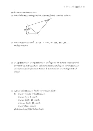 O-NET (ก.พ. 60) 11
ตอนที่ 2 แบบเติมคาตอบ ข้อละ 2.5 คะแนน
33. กาหนดสี่เหลี่ยม ABCD แสดงดังรูป โดยมีด้าน AD ยาว 15√2 หน่วย แล้วด้าน AB ยาวกี่หน่วย
34. กาหนดลาดับของจานวนจริง ดังนี้ 2 − √5 , 4 − √9 , 8 − √13 , 16 − √17 , …
พจน์ที่ 12 เท่ากับเท่าใด
35. เสา A สูง 100 เซนติเมตร เสา B สูง 300 เซนติเมตร และตั้งอยู่ห่างกัน 200 เซนติเมตร ถ้าต้องการปักเสาเพิ่ม
ระหว่างเสา A และ เสา B ในแนวเส้นตรง โดยที่ แกนกลางของเสาแต่ละต้นที่อยู่ติดกัน อยู่ห่างกัน 25 เซนติเมตร
และลาดับความสูงของเสาทุกต้น (รวมเสา A และ เสา B) เป็นลาดับเลขคณิต แล้วเสาต้นที่อยู่ติดเสา B สูงกี่
เซนติเมตร
36. หมู่บ้านแห่งหนึ่งมี 60 ครอบครัว ที่มีอาชีพ ทานา ทาสวน หรือ เลี้ยงสัตว์
ถ้า ทานา 34 ครอบครัว ทาสวน 30 ครอบครัว
ทานา และ ทาสวน 8 ครอบครัว
ทานา และ เลี้ยงสัตว์ 23 ครอบครัว
ทาสวน และ เลี้ยงสัตว์ 20 ครอบครัว
ทานาอย่างเดียว 6 ครอบครัว
แล้ว มีทั้งหมดกี่ครอบครัวที่มีอาชีพเพียงอาชีพเดียว
45°
15√2
A
D C
B
30°
 