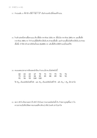 12 O-NET (ก.พ. 60)
37. จานวนเต็ม 𝑥 ที่ทาให้ √16 − 6𝑥 − 𝑥2 เป็นจานวนจริง มีทั้งหมดกี่จานวน
38. ร้านค้าแห่งหนึ่งขายเสื้อสามแบบ คือ เสื้อยืด ราคาตัวละ 150 บาท เสื้อโปโล ราคาตัวละ 200 บาท และเสื้อเชิ้ต
ราคาตัวละ 300 บาท ถ้าจานวนเสื้อยืดที่ขายได้เป็น 4 เท่าของเสื้อเชิ้ต และจานวนเสื้อโปโลที่ขายได้เป็น 2 เท่าของ
เสื้อเชิ้ต ทาให้ทางร้านขายได้เงินทั้งหมด 26,000 บาท แล้วเสื้อที่ขายได้มีจานวนทั้งหมดกี่ตัว
39. คะแนนสอบปลายภาคเรียนของนักเรียน จานวน 25 คน เป็นดังต่อไปนี้
ให้ 𝑃25 เป็นเปอร์เซ็นไทล์ที่ 25 และ 𝑃75 เป็นเปอร์เซ็นไทล์ที่ 75 แล้ว 𝑃75 − 𝑃25 มีค่าเท่าใด
40. สลาก 25 ใบ มีหมายเลข 1 ถึง 25 กากับใบละ 1 หมายเลขโดยไม่ซ้ากัน ถ้าสลากถูกสุ่มขึ้นมา 1 ใบ
ความน่าจะเป็นที่จะได้สลากหมายเลขที่หารด้วย 2 หรือ 5 ลงตัว เท่ากับเท่าใด
60 65 65 67 70 71 73 75 76 76
79 81 83 84 85 85 88 89 90 92
95 96 99 100 100
 