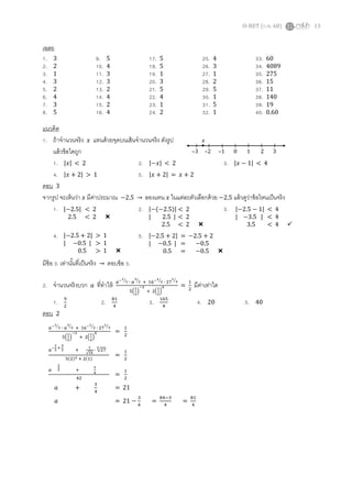 O-NET (ก.พ. 60) 13
เฉลย
1. 3 9. 5 17. 5 25. 4 33. 60
2. 2 10. 4 18. 5 26. 3 34. 4089
3. 1 11. 3 19. 1 27. 1 35. 275
4. 3 12. 3 20. 3 28. 2 36. 15
5. 2 13. 2 21. 5 29. 5 37. 11
6. 4 14. 4 22. 4 30. 1 38. 140
7. 3 15. 2 23. 1 31. 5 39. 19
8. 5 16. 4 24. 2 32. 1 40. 0.60
แนวคิด
1. ถ้าจานวนจริง 𝑥 แทนด้วยจุดบนเส้นจานวนจริง ดังรูป
แล้วข้อใดถูก
1. |𝑥| < 2 2. |−𝑥| < 2 3. |𝑥 − 1| < 4
4. |𝑥 + 2| > 1 5. |𝑥 + 2| = 𝑥 + 2
ตอบ 3
จากรูป จะเห็นว่า 𝑥 มีค่าประมาณ −2.5 → ลองแทน 𝑥 ในแต่ละตัวเลือกด้วย −2.5 แล้วดูว่าข้อไหนเป็นจริง
1. 2. 3.
4. 5.
มีข้อ 3. เท่านั้นที่เป็นจริง → ตอบข้อ 3.
2. จานวนจริงบวก 𝑎 ที่ทาให้ 𝑎−1
2⁄ ∙ 𝑎
3
2⁄ + 16−1
2⁄ ∙ 27
1
3⁄
5(
1
2
)
−3
+ 2(
1
2
)
0 =
1
2
มีค่าเท่าใด
1. 9
2
2. 81
4
3. 165
4
4. 20 5. 40
ตอบ 2
–3 –2 –1 0 1 2 3
𝑥
|−2.5| < 2
2.5 < 2 
|−(−2.5)| < 2
| 2.5 | < 2
2.5 < 2 
|−2.5 − 1| < 4
| −3.5 | < 4
3.5 < 4 
|−2.5 + 2| > 1
| −0.5 | > 1
0.5 > 1 
|−2.5 + 2| = −2.5 + 2
| −0.5 | = −0.5
0.5 = −0.5 
𝑎−1
2⁄ ∙ 𝑎
3
2⁄ + 16−1
2⁄ ∙ 27
1
3⁄
5(
1
2
)
−3
+ 2(
1
2
)
0 =
1
2
𝑎
−
1
2
+
3
2 +
1
√16
∙ √27
3
5(2)3 + 2(1)
=
1
2
𝑎
2
2 +
3
4
42
=
1
2
𝑎 +
3
4
= 21
𝑎 = 21 −
3
4
=
84−3
4
=
81
4
 
