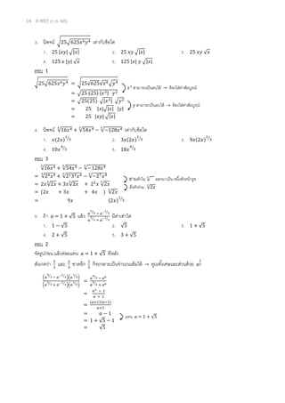 14 O-NET (ก.พ. 60)
3. นิพจน์ √25√625𝑥6 𝑦4 เท่ากับข้อใด
1. 25 |𝑥𝑦| √|𝑥| 2. 25 𝑥𝑦 √|𝑥| 3. 25 𝑥𝑦 √ 𝑥
4. 125 𝑥 |𝑦| √ 𝑥 5. 125 |𝑥| 𝑦 √|𝑥|
ตอบ 1
√25√625𝑥6 𝑦4 = √25√625√𝑥6√𝑦4
= √25 (25) |𝑥3| 𝑦2
= √25(25) √|𝑥3| √𝑦2
= 25 |𝑥|√|𝑥| |𝑦|
= 25 |𝑥𝑦| √|𝑥|
4. นิพจน์ √16𝑥43
+ √54𝑥43
− √−128𝑥43
เท่ากับข้อใด
1. 𝑥(2𝑥)
1
3⁄
2. 3𝑥(2𝑥)
1
3⁄
3. 9𝑥(2𝑥)
1
3⁄
4. 10𝑥
4
3⁄
5. 18𝑥
4
3⁄
ตอบ 3
√16𝑥43
+ √54𝑥43
− √−128𝑥43
= √24 𝑥43
+ √2133 𝑥43
− √−27 𝑥43
= 2𝑥√2𝑥
3
+ 3𝑥√2𝑥
3
+ 22
𝑥 √2𝑥
3
= (2𝑥 + 3𝑥 + 4𝑥 ) √2𝑥
3
= 9𝑥 (2𝑥)
1
3⁄
5. ถ้า 𝑎 = 1 + √5 แล้ว 𝑎
5
3⁄
− 𝑎−1
3⁄
𝑎
2
3⁄
+ 𝑎−1
3⁄
มีค่าเท่าใด
1. 1 − √5 2. √5 3. 1 + √5
4. 2 + √5 5. 3 + √5
ตอบ 2
จัดรูปก่อน แล้วค่อยแทน 𝑎 = 1 + √5 ทีหลัง
สังเกตว่า 5
3
และ 2
3
ขาดอีก 1
3
ก็จะกลายเป็นจานวนเต็มได้ → คูณทั้งเศษและส่วนด้วย 𝑎
1
3
𝑥3
สามารถเป็นลบได้ → ต้องใส่ค่าสัมบูรณ์
𝑦 สามารถเป็นลบได้ → ต้องใส่ค่าสัมบูรณ์
สามตัวใน √
3
ออกมาเป็น หนึ่งตัวหน้ารูท
ดึงตัวร่วม √2𝑥
3
(𝑎
5
3⁄
− 𝑎−1
3⁄
)(𝑎
1
3⁄
)
(𝑎
2
3⁄
+ 𝑎−1
3⁄
)(𝑎
1
3⁄
)
=
𝑎
6
3⁄
− 𝑎0
𝑎
3
3⁄
+ 𝑎0
=
𝑎2 − 1
𝑎 + 1
=
(𝑎+1)(𝑎−1)
𝑎+1
= 𝑎 − 1
= 1 + √5 − 1
= √5
แทน 𝑎 = 1 + √5
 