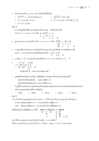 O-NET (ก.พ. 60) 15
6. สาหรับจานวนจริง 𝑥, 𝑦 และ 𝑧 ใดๆ ข้อใดต่อไปนี้เป็นจริง
1. (𝑥 𝑛)
1
𝑛⁄
= 𝑥 ทุกจานวนเต็มบวก 𝑛 2. √ 𝑥 + 𝑦 = √ 𝑥 + √ 𝑦
3. ถ้า 𝑥 < 𝑦 แล้ว 𝑥2
< 𝑦2
4. ถ้า 𝑥 < 𝑦 และ 𝑧 < 0 แล้ว 𝑥
𝑧
>
𝑦
𝑧
5. 𝑥2
+ 𝑦2
≤ 2𝑥𝑦
ตอบ 4
1. ถ้า 𝑛 เป็นคู่ ฝั่งซ้ายที่มีการยกกาลังคู่ จะเป็นบวกเสมอ แต่ฝั่งซ้ายเป็นลบได้
เช่น ถ้า 𝑥 = −1 และ 𝑛 = 2 จะได้
2. รูทกระจายในการบวกลบไม่ได้ เช่นถ้า 𝑥 = 1 , 𝑦 = 1 จะได้
3. การคูณ หรือยกกาลัง อสมการ จะต้องระวังจานวนลบ เพราะจะทาให้อสมการกลับเครื่องหมายได้
เช่น ถ้า −1 < 0 แต่ถ้ายกกาลังสองทั้งสองข้างจะได้
4. 𝑧 เป็นลบ → ถ้า ÷ 𝑧 ตลอด ต้องกลับเครื่องหมาย จาก 𝑥 < 𝑦 จะเป็น 𝑥
𝑧
>
𝑦
𝑧

5.
7. มูลนิธิหนึ่งจัดสรรเงินจานวนไม่เกิน 100,000 บาท เป็นทุนการศึกษาสาหรับนักเรียน ดังนี้
ทุนสาหรับนักเรียนมัธยมต้น ทุนละ 4,000 บาท
ทุนสาหรับนักเรียนมัธยมปลาย ทุนละ 6,000 บาท
ถ้ามูลนิธิกาหนดให้ จานวนทุนสาหรับนักเรียนมัธยมต้น เป็นสองเท่าของจานวนทุนสาหรับนักเรียนมัธยมปลาย
แล้วจานวนทุนรวมทั้งหมดมีได้มากที่สุดกี่ทุน
1. 15 ทุน 2. 18 ทุน 3. 21 ทุน 4. 24 ทุน 5. 27 ทุน
ตอบ 3
จาก ม.ต้น ได้จานวนทุนเป็นสองเท่าของ ม.ปลาย → ถ้าให้ ม.ปลาย ได้ 𝑥 ทุน แล้ว ม.ต้น จะได้ 2𝑥 ทุน
ม.ปลาย ได้ทุนละ 6,000 บาท → 𝑥 ทุน คิดเป็นเงิน 6000𝑥 บาท
ม.ต้น ได้ทุนละ 4,000 บาท → 2𝑥 ทุน คิดเป็นเงิน 4000(2𝑥) บาท
แต่มีเงินทุนไม่เกิน 100,000 บาท ดังนั้น
แต่ 𝑥 คือจานวนทุนของ ม.ปลาย ต้องเป็นจานวนต็ม → 𝑥 มากสุดคือ 7
นั่นคือ ม.ปลาย ได้ 7 ทุน และ ม.ต้น ได้ 2𝑥 = 2(7) = 14 ทุน → รวม 7 + 14 = 21 ทุน
((−1)2)
1
2⁄
= −1
( 1 )
1
2⁄
= −1
1 = −1 
√1 + 1 = √1 + √1
√2 = 1 + 1
√2 = 1 
(−1)2
< 02
1 < 0 
𝑥2
+ 𝑦2
≤ 2𝑥𝑦
𝑥2
− 2𝑥𝑦 + 𝑦2
≤ 0
(𝑥 − 𝑦)2
≤ 0 
ที่ถูกต้องเป็น ≥ (เพราะ ผลกาลังสอง ≥ 0)
6000𝑥 + 4000(2𝑥) ≤ 100000
3𝑥 + 4𝑥 ≤ 50
7𝑥 ≤ 50
𝑥 ≤
50
7
= 7
1
7
 