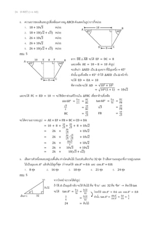 16 O-NET (ก.พ. 60)
8. ความยาวของเส้นรอบรูปสี่เหลี่ยมคางหมู ABCD ดังแสดงในรูป ยาวกี่หน่วย
1. 18 + 10√3 หน่วย
2. 18 + 10(√2 + √3) หน่วย
3. 26 + 10√3 หน่วย
4. 26 + 10√2 หน่วย
5. 26 + 10(√2 + √3) หน่วย
ตอบ 5
ลาก DE̅̅̅̅ ⊥ AB̅̅̅̅ จะได้ EF = DC = 8
และเหลือ AE = 18 − 8 = 10 ดังรูป
จะเห็นว่า ∆AED เป็น ∆ มุมฉาก ที่มีมุมหนึ่ง = 45°
ดังนั้น มุมที่เหลือ = 45° ทาให้ ∆AED เป็น ∆ หน้าจั่ว
จะได้ ED = EA = 10
พีทากอรัส จะได้ AD
และจะได้ FC = ED = 10 → จะใช้อัตราส่วนตรีโกณใน ∆FBC เพื่อหาด้านที่เหลือ
จะได้ความยาวรอบรูป = AE + EF + FB + BC + CD + DA
= 10 + 8 +
10
√3
+
20
√3
+ 8 + 10√2
= 26 +
30
√3
+ 10√2
= 26 +
30
√3
∙
√3
√3
+ 10√2
= 26 +
30√3
3
+ 10√2
= 26 + 10√3 + 10√2
= 26 + 10(√3 + √2)
9. เสือดาวตัวหนึ่งหมอบอยู่บนพื้นดิน ห่างโคนต้นไม้ (ในระดับเดียวกัน) 32 ฟุต ถ้าเสือดาวมองดูนกที่เกาะอยู่บนยอด
ไม้เป็นมุมเงย 𝐴° แล้วต้นไม้สูงกี่ฟุต (กาหนดให้ sin 𝐴° = 0.6 และ cos 𝐴° = 0.8)
1. 8 ฟุต 2. 16 ฟุต 3. 18 ฟุต 4. 21 ฟุต 5. 24 ฟุต
ตอบ 5
จากโจทย์ จะวาดได้ดังรูป
ถ้าใช้ 𝐴 เป็นมุมอ้างอิง จะได้ ต้นไม้ คือ “ข้าม” และ 32 คือ “ชิด” → ต้องใช้ tan
จะได้ tan 𝐴° =
ข้าม
ชิด
=
ต้นไม้
32
3
4
=
ต้นไม้
32
24 = ต้นไม้
45° 60°
18
8
A B
CD
45° 60°
10
8
A B
CD
E F8
= √102 + 102
= √102(1 + 1) = 10√2
tan 60° =
ข้าม
ชิด
=
FC
FB
√3 =
10
FB
FB =
10
√3
sin60° =
ข้าม
ฉาก
=
FC
BC
√3
2
=
10
BC
BC =
20
√3
โจทย์ให้ sin 𝐴° = 0.6 และ cos 𝐴° = 0.8
ดังนั้น tan 𝐴° =
sin 𝐴°
cos 𝐴°
=
0.6
0.8
=
3
4
เสือดาว
ต้นไม้
32
นก
𝐴°
 