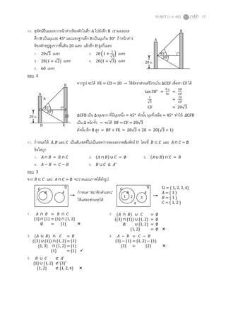 O-NET (ก.พ. 60) 17
10. สุทัศน์ยืนมองจากหน้าต่างห้องพักในตึก A ไปยังตึก B เขามองยอด
ตึก B เป็นมุมเงย 45° และมองฐานตึก B เป็นมุมก้ม 30° ถ้าหน้าต่าง
ห้องพักอยู่สูงจากพื้นดิน 20 เมตร แล้วตึก B สูงกี่เมตร
1. 20√3 เมตร 2. 20 (1 +
1
√3
) เมตร
3. 20(1 + √2) เมตร 4. 20(1 + √3) เมตร
5. 60 เมตร
ตอบ 4
จากรูป จะได้ FE = CD = 20 → ใช้อัตราส่วนตรีโกณใน ∆CEF เพื่อหา CF ได้
∆CFB เป็น ∆ มุมฉาก ที่มีมุมหนึ่ง = 45° ดังนั้น มุมที่เหลือ = 45° ทาให้ ∆CFB
เป็น ∆ หน้าจั่ว → จะได้ BF = CF = 20√3
ดังนั้น ตึก B สูง = BF + FE = 20√3 + 20 = 20(√3 + 1)
11. กาหนดให้ 𝐴, 𝐵 และ 𝐶 เป็นสับเซตที่ไม่เป็นเซตว่างของเอกภพสัมพัทธ์ 𝑈 โดยที่ 𝐵 ⊂ 𝐶 และ 𝐴 ∩ 𝐶 = ∅
ข้อใดถูก
1. 𝐴 ∩ 𝐵 = 𝐵 ∩ 𝐶 2. (𝐴 ∩ 𝐵) ∪ 𝐶 = ∅ 3. (𝐴 ∪ 𝐵) ∩ 𝐶 = 𝐵
4. 𝐴 − 𝐵 = 𝐶 − 𝐵 5. 𝐵 ∪ 𝐶 ⊄ 𝐴′
ตอบ 3
จาก 𝐵 ⊂ 𝐶 และ 𝐴 ∩ 𝐶 = ∅ จะวาดแผนภาพได้ดังรูป
1. 2.
3. 4.
5.
45°
20 ม.
30°
A
B
tan 30° =
ข้าม
ชิด
=
EF
CF
1
√3
=
20
CF
CF = 20√345°
20 ม.
30°
A
B
C
D
A
E
F
20
𝐴𝐵
𝐶 𝒰
กาหนด “สมาชิกตัวแทน”
ให้แต่ละส่วนจะได้
𝐴𝐵
𝐶 𝒰
1 2 3
4
𝒰 = { 1, 2, 3, 4}
𝐴 = { 3 }
𝐵 = { 1 }
𝐶 = { 1, 2 }
𝐴 ∩ 𝐵 = 𝐵 ∩ 𝐶
{3} ∩ {1} = {1} ∩ {1, 2}
∅ = {1} 
(𝐴 ∩ 𝐵) ∪ 𝐶 = ∅
({3} ∩ {1}) ∪ {1, 2} = ∅
∅ ∪ {1, 2} = ∅
{1, 2} = ∅ 
(𝐴 ∪ 𝐵) ∩ 𝐶 = 𝐵
({3} ∪ {1}) ∩ {1, 2}= {1}
{1, 3} ∩ {1, 2} = {1}
{1} = {1} 
𝐴 − 𝐵 = 𝐶 − 𝐵
{3} − {1} = {1, 2} − {1}
{3} = {2} 
𝐵 ∪ 𝐶 ⊄ 𝐴′
{1} ∪ {1, 2} ⊄ {3}′
{1, 2} ⊄ {1, 2, 4} 
 
