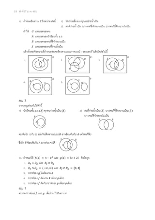 18 O-NET (ก.พ. 60)
12. กาหนดข้อความ 2 ข้อความ ดังนี้ 1) นักเรียนชั้น ม.6 ทุกคนว่ายน้าเป็น
2) คนที่ว่ายน้าเป็น บางคนก็ขี่จักรยานเป็น บางคนก็ขี่จักรยานไม่เป็น
ถ้าให้ 𝑈 แทนเซตของคน
𝐴 แทนเซตของนักเรียนชั้น ม.6
𝐵 แทนเซตของคนที่ขี่จักรยานเป็น
𝑆 แทนเซตของคนที่ว่ายน้าเป็น
แล้วทั้งสองข้อความที่กาหนดสอดคล้องตามแผนภาพเวนน์ – ออยเลอร์ ในข้อใดต่อไปนี้
1. 2. 3.
4. 5.
ตอบ 3
วาดเหตุแต่ละอันได้ดังนี้
1) นักเรียนชั้น ม.6 (𝐴) ทุกคนว่ายน้าเป็น (𝑆) 2) คนที่ว่ายน้าเป็น (𝑆) บางคนก็ขี่จักรยานเป็น (𝐵)
บางคนก็ขี่จักรยานไม่เป็น
จะเห็นว่า 1) กับ 2) รวมกันได้หลายแบบ ( 𝐵 อาจซ้อนทับกับ 𝐴 แค่ไหนก็ได้)
ซึ่งถ้า 𝐵 ซ้อนทับกับ 𝐴 บางส่วน จะได้
13. กาหนดให้ 𝑓(𝑥) = 4 − 𝑥2
และ 𝑔(𝑥) = |𝑥 + 2| ข้อใดถูก
1. 𝐷𝑓 = 𝐷𝑔 และ 𝑅𝑓 ⊂ 𝑅 𝑔
2. 𝐷𝑓 ∩ 𝐷𝑔 = (−∞, ∞) และ 𝑅𝑓 ∩ 𝑅 𝑔 = [0, 4]
3. กราฟของ 𝑔 ไม่ตัดแกน 𝑋
4. กราฟของ 𝑓 ตัดแกน 𝑋 เพียงจุดเดียว
5. กราฟของ 𝑓 ตัดกับกราฟของ 𝑔 เพียงจุดเดียว
ตอบ 2
จะวาดกราฟของ 𝑓 และ 𝑔 เพื่อนามาใช้วิเคราะห์
𝑆 𝐴 𝐵
𝑈
𝑆
𝐴 𝐵
𝑈 𝑈
𝑆
𝐴
𝐵
𝑈
𝑆
𝐴
𝐵
𝑈
𝑆
𝐴 𝐵
𝑆
𝐴
𝑆 𝐵
𝑆
𝐴
𝐵
 