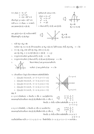 O-NET (ก.พ. 60) 19
จาก 𝑓(𝑥) จุดตัดแกน X (แทน 𝑦 = 0) :
เทียบกับรูป 𝑦 = 𝑎(𝑥 − ℎ)2
+ 𝑘
จะได้ 𝑎 = −1 เป็นลบ → กราฟคว่า
และ จุดยอด (ℎ, 𝑘) = (0, 4)
และ 𝑔(𝑥) = |𝑥 + 2| จะเป็นกราฟตัววี
ที่มีจุดหักอยู่ที่ (−2, 0) ดังรูป
1. จะได้ 𝐷𝑓 = 𝐷𝑔 = ℝ
จะเห็นว่า 𝑅𝑓 = (−∞, 4) มีจานวนลบด้วย แต่ 𝑅 𝑔 = [2, ∞) ไม่มีจานวนลบ ดังนั้น 𝑅𝑓 ⊄ 𝑅 𝑔 → 1. ผิด
2. จาก 𝐷𝑓 = 𝐷𝑔 = ℝ จะได้ 𝐷𝑓 ∩ 𝐷𝑔 = ℝ = (−∞, ∞)
และ 𝑅𝑓 ∩ 𝑅 𝑔 = (−∞, 4] ∩ [0, ∞) = [0, 4] → 2. ถูก
3. จากรูปกราฟ จะเห็นว่า 𝑔 ตัดแกน X ที่ (−2, 0) → 3. ผิด
4. จากรูปกราฟ จะเห็นว่า 𝑓 ตัดแกน X ที่ (−2, 0) และ (2, 0) สองจุด → 4. ผิด
5. ซ้อนกราฟของ 𝑓 และ 𝑔 ลงบนแกนเดียวกัน
จะเห็นว่า 𝑓 และ 𝑔 ตัดกัน 2 จุด → 5. ผิด
14. บริเวณที่แรเงา (ในรูป) เป็นกราฟของความสัมพันธ์ในข้อใด
1. { (𝑥, 𝑦) | 1 ≤ 𝑥 ≤ 3 , 𝑥 − 1 < 𝑦 < 1 − 𝑥 }
2. { (𝑥, 𝑦) | 1 ≤ 𝑥 ≤ 3 , 𝑥 − 1 ≤ 𝑦 ≤ 1 − 𝑥 }
3. { (𝑥, 𝑦) | 1 < 𝑥 < 3 , 1 − 𝑥 < 𝑦 ≤ 𝑥 − 1 }
4. { (𝑥, 𝑦) | 1 < 𝑥 ≤ 3 , 1 − 𝑥 ≤ 𝑦 < 𝑥 − 1 }
5. { (𝑥, 𝑦) | 1 < 𝑥 ≤ 3 , 1 − 𝑥 ≤ 𝑦 ≤ 𝑥 − 1 }
ตอบ 4
𝑥 − 𝑦 = 1 เป็นเส้นประ → ต้องเป็น > หรือ < (แบบไม่มีเท่ากับ)
ลองแทนจุดในบริเวณที่แรเงา เช่น (2, 0) เพื่อเลือกว่าเป็น > หรือ <
ต้องเป็น > ดังนั้น จะได้ความสัมพันธ์คือ 𝑥 − 𝑦 > 1
𝑥 + 𝑦 = 1 เป็นเส้นทึบ → ต้องเป็น ≥ หรือ ≤ (แบบมีเท่ากับ)
ลองแทนจุดในบริเวณที่แรเงา เช่น (2, 0) เพื่อเลือกว่าเป็น ≥ หรือ ≤
ต้องเป็น ≥ ดังนั้น จะได้ความสัมพันธ์คือ 𝑥 + 𝑦 ≥ 1
รวมเงื่อนไขทั้งสอง จะได้ 𝑥 − 1 > 𝑦 ≥ 1 − 𝑥 ซึ่งพลิกได้เป็น 1 − 𝑥 ≤ 𝑦 < 𝑥 − 1 → ตรงกับข้อ 4.
0 1 2 3
𝑦
𝑥
𝑥 − 𝑦 = 1
𝑥 + 𝑦 = 1
𝑓(𝑥) = 4 − 𝑥2
0 = 4 − 𝑥2
𝑥2
= 4
𝑥 = ±2
→ ตัดแกน X ที่ (−2, 0) และ (2, 0)
= 4 − 𝑥2
= −𝑥2
+ 4
= −(𝑥 − 0)2
+ 4
−2 2
𝑓
4
𝐷𝑓 = ℝ
𝑅𝑓 = (−∞, 4]
𝐷𝑔 = ℝ
𝑅 𝑔 = [2, ∞)
𝑔
−2
𝑥 − 𝑦 _?_ 1
2 − 0 _?_ 1
2 > 1
𝑥 − 1 > 𝑦
𝑥 + 𝑦 _?_ 1
2 + 0 _?_ 1
2 ≥ 1
𝑦 ≥ 1 − 𝑥
 