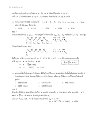 20 O-NET (ก.พ. 60)
และเนื่องจากบริเวณที่แรเงา อยู่ในช่วง 𝑥 = 1 ถึง 𝑥 = 3 จึงต้องมีเงื่อนไขคือ 1 ≤ 𝑥 ≤ 3
แต่ที่ 𝑥 = 1 ไม่มีกราฟ (เพราะ 𝑥 − 𝑦 = 1 เป็นเส้นประ) จึงใช้เงื่อนไข 1 < 𝑥 ≤ 3 แทนได้
15. กาหนดลาดับจากัด 100 พจน์ เป็นดังนี้ 1 , 2 , 4 , 7 , 11 , 16 , … , 𝑎50 , … , 𝑎100
แล้วพจน์ที่ 50 ( 𝑎50) มีค่าเท่าใด
1. 1,176 2. 1,226 3. 1,276 4. 1,300 5. 1,301
ตอบ 2
จะเห็นว่า พจน์เพิ่มทีละ 1, 2, 3, … จากแบบรูปนี้จะได้ว่าทางฝั่ง 𝑎48 , 𝑎49 , 𝑎50 จะต้อง +47, +48, +49 ดังรูป
ถ้าไม่สนใจพจน์ตรงกลาง จะได้
นั่นคือ 𝑎50 จะได้จากการเอา 𝑎1 = 1 มา + 1 + 2 + 3 + … + 49 → หาได้จากสูตรอนุกรมเลขคณิต
จะได้ 𝑎50 = 1 + 1 + 2 + 3 + … + 49
16. นายยอดตั้งใจปั่นจักรยานทุกวัน เป็นเวลา 49 วัน โดยให้ได้ระยะทางรวมต่อสัปดาห์ เพิ่มขึ้นเป็นสองเท่าของสัปดาห์
ก่อนหน้าเสมอ ถ้าสัปดาห์แรกเขาปั่นได้ระยะทาง 20 กิโลเมตร แล้วเขาจะปั่นได้ระยะทางกี่กิโลเมตรในสัปดาห์
สุดท้าย
1. 280 กิโลเมตร 2. 640 กิโลเมตร 3. 980 กิโลเมตร
4. 1,280 กิโลเมตร 5. 2,560 กิโลเมตร
ตอบ 4
สัปดาห์แรกได้ 20 กม. สัปดาห์ถัดไปปั่นเป็น 2 เท่าของสัปดาห์ก่อนหน้า → เป็นลาดับเรขาคณิต 𝑎1 = 20 , 𝑟 = 2
49 วัน =
49
7
= 7 สัปดาห์ → สัปดาห์สุดท้ายปั่นได้ = 𝑎7
แทน 𝑛 = 7 , 𝑎1 = 20 , 𝑟 = 2 ในสูตร ลาดับเรขาคณิต 𝑎 𝑛 = 𝑎1 𝑟 𝑛−1
1 , 2 , 4 , 7 , 11 , 16 , … , 𝑎48 , 𝑎49 , 𝑎50
𝑎1 , 𝑎2 , 𝑎3 , 𝑎4 , 𝑎5 , 𝑎6 , …
+1 +2 +3 +4 +5 +47 +48 +49
1 , 2 , 4 , 7 , 11 , 16 , … , 𝑎48 , 𝑎49 , 𝑎50
𝑎1
+1 +2 +3 +4 +5 +47 +48 +49
= 1 +
49
2
(1 + 49)
= 1 + 49(25) = 1226
𝑆 𝑛 =
𝑛
2
(𝑎1 + 𝑎 𝑛)
𝑎7 = 20(27−1) = 20(64) = 1280
 