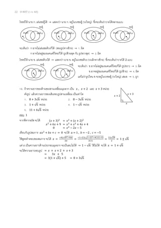22 O-NET (ก.พ. 60)
โจทย์ให้ นาย ก. เล่นซออู้ได้ → แสดงว่า นาย ก. อยู่ในวงซออู้ (วงใหญ่) ซึ่งจะเห็นว่าวาดได้หลายแบบ
จะเห็นว่า ก อาจไม่เล่นซอด้วงก็ได้ (สองรูปทางซ้าย) → 1. ผิด
ก อาจไม่อยู่ชมรมดนตรีไทยก็ได้ (รูปซ้ายสุด กับ รูปขวาสุด) → 2. ผิด
โจทย์ให้ นาย ข. เล่นซอด้วงได้ → แสดงว่า นาย ข. อยู่ในวงซอด้วง (วงเล็กทางซ้าย) ซึ่งจะเห็นว่าวาดได้ 2 แบบ
จะเห็นว่า ข อาจไม่อยู่ชมรมดนตรีไทยก็ได้ (รูปขวา) → 3. ผิด
ข อาจอยู่ชมรมดนตรีไทยก็ได้ (รูปซ้าย) → 4. ผิด
แต่ไม่ว่ารูปไหน ข จะอยู่ในวงซออู้ (วงใหญ่( เสมอ → 5. ถูก
19. ถ้าความยาวของด้านของสามเหลี่ยมมุมฉาก เป็น 𝑥 , 𝑥 + 2 และ 𝑥 + 3 หน่วย
ดังรูป แล้วความยาวของเส้นรอบรูปสามเหลี่ยม เป็นเท่าใด
1. 8 + 3√6 หน่วย 2. 8 − 3√6 หน่วย
3. 1 + √6 หน่วย 4. 1 − √6 หน่วย
5. 11 + 6√6 หน่วย
ตอบ 1
จากพีทากอรัส จะได้
เทียบกับรูปสมการ 𝑎𝑥2
+ 𝑏𝑥 + 𝑐 = 0 จะได้ 𝑎 = 1 , 𝑏 = −2 , 𝑐 = −5
ใช้สูตรคาตอบของสมการ จะได้ 𝑥 =
−𝑏±√𝑏2−4𝑎𝑐
2𝑎
=
−(−2)±√(−2)2−4(1)(−5)
2(1)
=
2±√24
2
= 1 ± √6
แต่ 𝑥 เป็นความยาวด้านประกอบมุมฉาก จะเป็นลบไม่ได้ → 1 − √6 ใช้ไม่ได้ จะได้ 𝑥 = 1 + √6
จะได้ความยาวรอบรูป
𝑥
𝑥 + 2
𝑥 + 3
ดนตรี
ซออู้
ซอด้วง ดนตรี
ซออู้
ซอด้วง ดนตรี
ซออู้
ซอด้วงดนตรี
ซออู้
ซอด้วง
ก ก ก ก
ดนตรี
ซออู้
ซอด้วง ดนตรี
ซออู้
ซอด้วง
ข ข
(𝑥 + 3)2
= 𝑥2
+ (𝑥 + 2)2
𝑥2
+ 6𝑥 + 9 = 𝑥2
+ 𝑥2
+ 4𝑥 + 4
0 = 𝑥2
− 2𝑥 − 5
= 𝑥 + 𝑥 + 2 + 𝑥 + 3
= 3𝑥 + 5
= 3(1 + √6) + 5 = 8 + 3√6
 