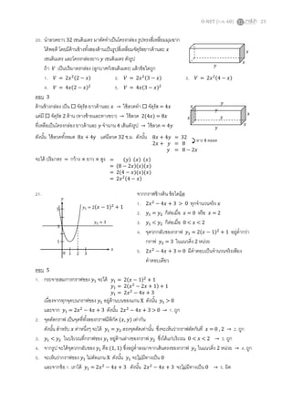 O-NET (ก.พ. 60) 23
20. นาลวดยาว 32 เซนติเมตร มาดัดทาเป็นโครงกล่อง รูปทรงสี่เหลี่ยมมุมฉาก
ได้พอดี โดยมีด้านข้างทั้งสองด้านเป็นรูปสี่เหลี่ยมจัตุรัสยาวด้านละ 𝑥
เซนติเมตร และโครงกล่องยาว 𝑦 เซนติเมตร ดังรูป
ถ้า 𝑉 เป็นปริมาตรกล่อง (ลูกบาศก์เซนติเมตร) แล้วข้อใดถูก
1. 𝑉 = 2𝑥2(2 − 𝑥) 2. 𝑉 = 2𝑥2(3 − 𝑥) 3. 𝑉 = 2𝑥2(4 − 𝑥)
4. 𝑉 = 4𝑥(2 − 𝑥)2
5. 𝑉 = 4𝑥(3 − 𝑥)2
ตอบ 3
ด้านข้างกล่อง เป็น  จัตุรัส ยาวด้านละ 𝑥 → ใช้ลวดทา  จัตุรัส = 4𝑥
แต่มี  จัตุรัส 2 ด้าน (ทางซ้ายและทางขวา) → ใช้ลวด 2(4𝑥) = 8𝑥
ที่เหลือเป็นโครงกล่อง ยาวด้านละ 𝑦 จานาน 4 เส้นดังรูป → ใช้ลวด = 4𝑦
ดังนั้น ใช้ลวดทั้งหมด 8𝑥 + 4y แต่มีลวด 32 ซ.ม. ดังนั้น
จะได้ ปริมาตร = กว้าง × ยาว × สูง
21. จากกราฟข้างต้น ข้อใดผิด
1. 2𝑥2
− 4𝑥 + 3 > 0 ทุกจานวนจริง 𝑥
2. 𝑦1 = 𝑦2 ก็ต่อเมื่อ 𝑥 = 0 หรือ 𝑥 = 2
3. 𝑦1 < 𝑦2 ก็ต่อเมื่อ 0 < 𝑥 < 2
4. จุดวกกลับของกราฟ 𝑦1 = 2(𝑥 − 1)2
+ 1 อยู่ต่ากว่า
กราฟ 𝑦2 = 3 ในแนวดิ่ง 2 หน่วย
5. 2𝑥2
− 4𝑥 + 3 = 0 มีคาตอบเป็นจานวนจริงเพียง
คาตอบเดียว
ตอบ 5
1. กระจายสมการกราฟของ 𝑦1 จะได้
เนื่องจากทุกจุดบนกราฟของ 𝑦1 อยู่ด้านบนของแกน X ดังนั้น 𝑦1 > 0
และจาก 𝑦1 = 2𝑥2
− 4𝑥 + 3 ดังนั้น 2𝑥2
− 4𝑥 + 3 > 0 → 1. ถูก
2. จุดตัดกราฟ เป็นจุดที่ทั้งสองกราฟมีพิกัด (𝑥, 𝑦) เท่ากัน
ดังนั้น สาหรับ 𝑥 ค่าหนึ่งๆ จะได้ 𝑦1 = 𝑦2 ตรงจุดตัดเท่านั้น ซึ่งจะเห็นว่ากราฟตัดกันที่ 𝑥 = 0 , 2 → 2. ถูก
3. 𝑦1 < 𝑦2 ในบริเวณที่กราฟของ 𝑦1 อยู่ด้านล่างของกราฟ 𝑦2 ซึ่งได้แก่บริเวณ 0 < 𝑥 < 2 → 3. ถูก
4. จากรูป จะได้จุดวกกลับของ 𝑦1 คือ (1, 1) ซึ่งอยู่ต่าลงมาจากเส้นตรงของกราฟ 𝑦2 ในแนวดิ่ง 2 หน่วย → 4. ถูก
5. จะเห็นว่ากราฟของ 𝑦1 ไม่ตัดแกน X ดังนั้น 𝑦1 จะไม่มีทางเป็น 0
และจากข้อ 1. เราได้ 𝑦1 = 2𝑥2
− 4𝑥 + 3 ดังนั้น 2𝑥2
− 4𝑥 + 3 จะไม่มีทางเป็น 0 → 5. ผิด
𝑥
𝑥
𝑦
𝑥
𝑥
𝑦
𝑦
𝑦
𝑦
𝑥
𝑥
8𝑥 + 4𝑦 = 32
2𝑥 + 𝑦 = 8
𝑦 = 8 − 2𝑥
หาร 4 ตลอด
= (𝑦) (𝑥) (𝑥)
= (8 − 2𝑥)(𝑥)(𝑥)
= 2(4 − 𝑥)(𝑥)(𝑥)
= 2𝑥2(4 − 𝑥)
5
3
1
0 1 2 3
𝑥
𝑦
𝑦2 = 3
𝑦1 = 2(𝑥 − 1)2
+ 1
𝑦1 = 2(𝑥 − 1)2
+ 1
𝑦1 = 2(𝑥2
− 2𝑥 + 1) + 1
𝑦1 = 2𝑥2
− 4𝑥 + 3
 