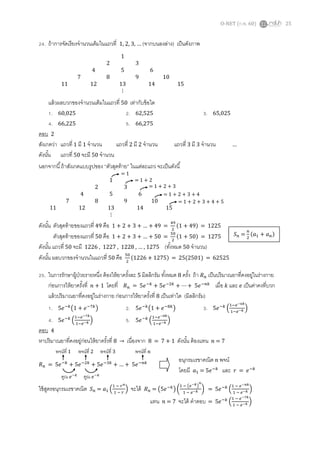O-NET (ก.พ. 60) 25
24. ถ้าการจัดเรียงจานวนเต็มในแถวที่ 1, 2, 3, … (จากบนลงล่าง) เป็นดังภาพ
แล้วผลบวกของจานวนเต็มในแถวที่ 50 เท่ากับข้อใด
1. 60,025 2. 62,525 3. 65,025
4. 66,225 5. 66,275
ตอบ 2
สังเกตว่า แถวที่ 1 มี 1 จานวน แถวที่ 2 มี 2 จานวน แถวที่ 3 มี 3 จานวน …
ดังนั้น แถวที่ 50 จะมี 50 จานวน
นอกจากนี้ถ้าสังเกตแบบรูปของ “ตัวสุดท้าย” ในแต่ละแถว จะเป็นดังนี้
ดังนั้น ตัวสุดท้ายของแถวที่ 49 คือ 1 + 2 + 3 + … + 49 =
49
2
(1 + 49) = 1225
ตัวสุดท้ายของแถวที่ 50 คือ 1 + 2 + 3 + … + 50 =
50
2
(1 + 50) = 1275
ดังนั้น แถวที่ 50 จะมี 1226 , 1227 , 1228 , … , 1275 (ทั้งหมด 50 จานวน)
ดังนั้น ผลบวกของจานวนในแถวที่ 50 คือ 50
2
(1226 + 1275) = 25(2501) = 62525
25. ในการรักษาผู้ป่วยรายหนึ่ง ต้องให้ยาครั้งละ 5 มิลลิกรัม ทั้งหมด 8 ครั้ง ถ้า 𝑅 𝑛 เป็นปริมาณยาที่คงอยู่ในร่างกาย
ก่อนการให้ยาครั้งที่ 𝑛 + 1 โดยที่ 𝑅 𝑛 = 5𝑒−𝑘
+ 5𝑒−2𝑘
+ ⋯ + 5𝑒−𝑛𝑘
เมื่อ 𝑘 และ 𝑒 เป็นค่าคงที่บวก
แล้วปริมาณยาที่คงอยู่ในร่างกาย ก่อนการให้ยาครั้งที่ 8 เป็นเท่าใด (มิลลิกรัม)
1. 5𝑒−𝑘
(1 + 𝑒−7𝑘
) 2. 5𝑒−𝑘
(1 + 𝑒−8𝑘
) 3. 5𝑒−𝑘
(
1−𝑒−6𝑘
1−𝑒−𝑘 )
4. 5𝑒−𝑘
(
1−𝑒−7𝑘
1−𝑒−𝑘 ) 5. 5𝑒−𝑘
(
1−𝑒−8𝑘
1−𝑒−𝑘 )
ตอบ 4
หาปริมาณยาที่คงอยู่ก่อนให้ยาครั้งที่ 8 → เนื่องจาก 8 = 7 + 1 ดังนั้น ต้องแทน 𝑛 = 7
𝑅 𝑛 = 5𝑒−𝑘
+ 5𝑒−2𝑘
+ 5𝑒−3𝑘
+ … + 5𝑒−𝑛𝑘
ใช้สูตรอนุกรมเรขาคณิต 𝑆 𝑛 = 𝑎1 (
1 − 𝑟 𝑛
1 − 𝑟
) จะได้ 𝑅 𝑛 = (5𝑒−𝑘
) (
1 − (𝑒−𝑘)
𝑛
1 − 𝑒−𝑘 ) = 5𝑒−𝑘
(
1 − 𝑒−𝑛𝑘
1 − 𝑒−𝑘 )
แทน 𝑛 = 7 จะได้ คาตอบ = 5𝑒−𝑘
(
1 − 𝑒−7𝑘
1 − 𝑒−𝑘 )
1
2 3
4 5 6
7 8 9 10
11 12 13 14 15
⋮
1
2 3
4 5 6
7 8 9 10
11 12 13 14 15
⋮
= 1
= 1 + 2
= 1 + 2 + 3
= 1 + 2 + 3 + 4
= 1 + 2 + 3 + 4 + 5
𝑆 𝑛 =
𝑛
2
(𝑎1 + 𝑎 𝑛)
คูณ 𝑒−𝑘
คูณ 𝑒−𝑘
พจน์ที่ 1 พจน์ที่ 2 พจน์ที่ 3 พจน์ที่ 𝑛
อนุกรมเรขาคณิต 𝑛 พจน์
โดยมี 𝑎1 = 5𝑒−𝑘
และ 𝑟 = 𝑒−𝑘
 