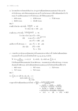 26 O-NET (ก.พ. 60)
26. ในการสอบวิชาภาษาไทยของนักเรียน 5 คน ปรากฏว่าค่าเฉลี่ยเลขคณิตของคะแนนสอบของ ไก่ น้อง และ นิด
เท่ากับ 65 คะแนน แต่หากคิดคะแนนสอบของ แอน และ จิ๋ว รวมกับสามคนแรก จะได้ค่าเฉลี่ยเลขคณิตเท่ากับ 75
คะแนน ถ้า แอนได้คะแนนสอบมากกว่าจิ๋ว 25 คะแนน แล้ว จิ๋วได้คะแนนสอบเท่าใด
1. 6.92 คะแนน 2. 12.50 คะแนน 3. 77.50 คะแนน
4. 82.50 คะแนน 5. 141.00 คะแนน
ตอบ 3
ค่าเฉลี่ย ไก่ น้อง นิด = 65 ดังนั้น ไก่+น้อง+นิด
3
= 65
ค่าเฉลี่ย 5 คน = 75 ดังนั้น ไก่+น้อง+นิด+แอน+จิ๋ว
5
= 75
แอนได้มากกว่าจิ๋ว 25 คะแนน → แอน − จิ๋ว = 25 …(2)
27. การสอบวิชาภาษาอังกฤษ แบ่งเป็นสอบย่อย 2 ครั้ง และสอบปลายภาคเรียน 1 ครั้ง โดยคิดค่าเฉลี่ยเลขคณิตของ
คะแนนสอบทั้ง 3 ครั้ง แบบถ่วงน้าหนักด้วยน้าหนัก 𝑤1, 𝑤2 และ 𝑤3 ตามลาดับ
ให้ 𝑃𝑖 =
𝑤 𝑖
𝑤1+𝑤2+𝑤3
, 𝑖 = 1, 2, 3 𝑃1 = 0.15 , 𝑃2 = 0.25 และ
3
1

i
𝑃𝑖 = 1
ถ้านักเรียนคนหนึ่งได้คะแนนสอบย่อย 74 และ 80 คะแนน คะแนนสอบปลายภาคเรียน 62 คะแนน จากคะแนน
เต็มแต่ละครั้ง 100 คะแนน แล้วค่าเฉลี่ยเลขคณิตของคะแนนสอบแบบถ่วงน้าหนักของนักเรียนคนนี้มีค่าเท่าใด
1. 68.3 คะแนน 2. 70.7 คะแนน 3. 72.0 คะแนน
4. 73.7 คะแนน 5. 74.5 คะแนน
ตอบ 1
จาก
3
1

i
𝑃𝑖 = 1 จะได้ 𝑃1 + 𝑃2 + 𝑃3 = 1
จากสูตร จะได้ ค่าเฉลี่ยเลขคณิตแบบถ่วงน้าหนัก =
∑ 𝑤 𝑖 𝑥 𝑖
∑ 𝑤 𝑖
=
𝑤1(74) + 𝑤2(80) + 𝑤3(62)
𝑤1+𝑤2+𝑤3
=
𝑤1(74)
𝑤1+𝑤2+𝑤3
+
𝑤2(80)
𝑤1+𝑤2+𝑤3
+
𝑤3(62)
𝑤1+𝑤2+𝑤3
= 𝑃1(74) + 𝑃2(80) + 𝑃3(62)
= (0.15)(74) + (0.25)(80) + (0.6)(62)
= 11.1 + 20 + 37.2 = 68.3
ไก่ + น้อง + นิด = 195 …(∗)
ไก่ + น้อง + นิด + แอน + จิ๋ว = 375
195 + แอน + จิ๋ว = 375
แอน + จิ๋ว = 180 …(1)
จาก (∗)
(1) – (2) : 2 จิ๋ว = 155
จิ๋ว = 77.5
0.15 + 0.25 + 𝑃3 = 1
𝑃3 = 0.6
 