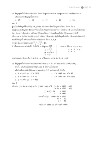 O-NET (ก.พ. 60) 27
28. ข้อมูลชุดหนึ่งเป็นจานวนเต็มบวก 4 จานวน ถ้าฐานนิยมเท่ากับ 6 มัธยฐานเท่ากับ 5 และพิสัยเท่ากับ 4
แล้วผลบวกของข้อมูลชุดนี้มีค่าเท่าใด
1. 15 2. 18 3. 19 4. 20 5. 24
ตอบ 2
ฐานนิยม คือข้อมูลที่ซ้ามากที่สุด → ฐานนิยม = 6 แสดงว่าต้องมีข้อมูลอย่างน้อย 2 จานวน เป็น 6
มัธยฐานจะแบ่งข้อมูลเป็น 2 ส่วนเท่าๆกัน (เมื่อเรียงข้อมูลจากน้อยไปมาก) → มัธยฐาน = 5 แสดงว่า เมื่อเรียงข้อมูล
ทั้ง 4 จานวนจากน้อยไปมาก จะมีข้อมูล 2 จานวนที่น้อยกว่า 5 และข้อมูลที่เหลือ 2 จานวนจะมากกว่า 5
เนื่องจาก 6 > 5 ดังนั้น ข้อมูลที่มากกว่า 5 จะมีครบ 2 จานวนแล้ว ดังนั้น ข้อมูลที่เหลืออีก 2 จานวนต้องน้อยกว่า 5
สมมติให้ข้อมูลทั้ง 4 จานวน เมื่อเรียงจากน้อยไปมาก คือ 𝑎 , 𝑏 , 6 , 6
จากสูตร มัธยฐานจะอยู่ตาแหน่งที่ 𝑁+1
2
=
4+1
2
= 2.5
2.5 คือ ตรงกลางระหว่างตัวที่ 2 กับตัวที่ 3 → มัธฐาน =
𝑏+6
2
และจาก พิสัย = 𝑥 𝑚𝑎𝑥 − 𝑥 𝑚𝑖𝑛
จะได้ข้อมูลทั้ง 4 จานวน คือ 2 , 4 , 6 , 6 → จะได้ผลบวก = 2 + 4 + 6 + 6 = 18
29. ข้อมูลชุดหนึ่งมีการกระจายแบบสมมาตร ถ้าช่วง (𝑥̅ − 3𝑠 , 𝑥̅ + 3𝑠) เท่ากับ (1400, 1580)
โดยที่ 𝑠 เป็นส่วนเบี่ยงเบนมาตรฐาน และ 𝑥̅ เป็นค่าเฉลี่ยเลขคณิต
แล้วค่าเฉลี่ยเลขคณิต (𝑥̅) และ ความแปรปรวน (𝑠2
) ของข้อมูลชุดนี้คือข้อใด
1. 𝑥̅ = 1445 และ 𝑠2
= 2025 2. 𝑥̅ = 1445 และ 𝑠2
= 45
3. 𝑥̅ = 1490 และ 𝑠2
= 45 4. 𝑥̅ = 1490 และ 𝑠2
= 2025
5. 𝑥̅ = 1490 และ 𝑠2
= 900
ตอบ 5
เทียบช่วง (𝑥̅ − 3𝑠 , 𝑥̅ + 3𝑠) เท่ากับ (1400, 1580) จะได้
จะได้ 𝑥̅ = 1490 และ 𝑠2
= 302
= 900
5 =
𝑏+6
2
10 = 𝑏 + 6
4 = 𝑏
4 = 6 − 𝑎
𝑎 = 2
𝑥̅ − 3𝑠 = 1400 …(1)
𝑥̅ + 3𝑠 = 1580 …(2)
(1) + (2) : 2𝑥̅ = 2980
𝑥̅ = 1490
แทน 𝑥̅ ใน (2) : 1490 + 3𝑠 = 1580
3𝑠 = 90
𝑠 = 30
 