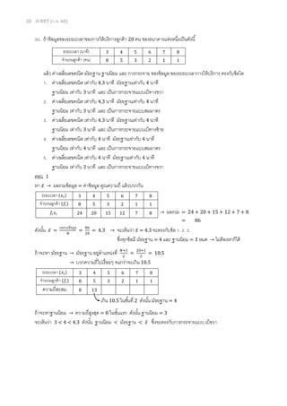28 O-NET (ก.พ. 60)
30. ถ้าข้อมูลของระยะเวลาของการให้บริการลูกค้า 20 คน ของธนาคารแห่งหนึ่งเป็นดังนี้
แล้ว ค่าเฉลี่ยเลขคณิต มัธยฐาน ฐานนิยม และ การกระจาย ของข้อมูล ของระยะเวลาการให้บริการ ตรงกับข้อใด
1. ค่าเฉลี่ยเลขคณิต เท่ากับ 4.3 นาที มัธยฐานเท่ากับ 4 นาที
ฐานนิยม เท่ากับ 3 นาที และ เป็นการกระจายแบบเบ้ทางขวา
2. ค่าเฉลี่ยเลขคณิต เท่ากับ 4.3 นาที มัธยฐานเท่ากับ 4 นาที
ฐานนิยม เท่ากับ 3 นาที และ เป็นการกระจายแบบสมมาตร
3. ค่าเฉลี่ยเลขคณิต เท่ากับ 4.3 นาที มัธยฐานเท่ากับ 4 นาที
ฐานนิยม เท่ากับ 3 นาที และ เป็นการกระจายแบบเบ้ทางซ้าย
4. ค่าเฉลี่ยเลขคณิต เท่ากับ 4 นาที มัธยฐานเท่ากับ 4 นาที
ฐานนิยม เท่ากับ 4 นาที และ เป็นการกระจายแบบสมมาตร
5. ค่าเฉลี่ยเลขคณิต เท่ากับ 4 นาที มัธยฐานเท่ากับ 4 นาที
ฐานนิยม เท่ากับ 3 นาที และ เป็นการกระจายแบบเบ้ทางขวา
ตอบ 1
หา 𝑥̅ → ผลรวมข้อมูล = ค่าข้อมูล คูณความถี่ แล้วบวกกัน
ดังนั้น 𝑥̅ =
ผลรวมข้อมูล
𝑁
=
86
20
= 4.3 → จะเห็นว่า 𝑥̅ = 4.3 จะตรงกับข้อ 1. 2. 3.
ซึ่งทุกข้อมี มัธยฐาน = 4 และ ฐานนิยม = 3 หมด → ไม่ต้องหาก็ได้
ถ้าจะหา มัธยฐาน → มัธยฐาน อยู่ตาแหน่งที่ 𝑁+1
2
=
20+1
2
= 10.5
→ บวกความถี่ไปเรื่อยๆ จนกว่าจะเกิน 10.5
ถ้าจะหาฐานนิยม → ความถี่สูงสุด = 8 ในชั้นแรก ดังนั้น ฐานนิยม = 3
จะเห็นว่า 3 < 4 < 4.3 ดังนั้น ฐานนิยม < มัธยฐาน < 𝑥̅ ซึ่งจะตรงกับการกระจายแบบ เบ้ขวา
ระยะเวลา (นาที) 3 4 5 6 7 8
จานวนลูกค้า (คน) 8 5 3 2 1 1
ระยะเวลา (𝑥𝑖) 3 4 5 6 7 8
จานวนลูกค้า (𝑓𝑖) 8 5 3 2 1 1
𝑓𝑖 𝑥𝑖 24 20 15 12 7 8 → ผลรวม = 24 + 20 + 15 + 12 + 7 + 8
= 86
ระยะเวลา (𝑥𝑖) 3 4 5 6 7 8
จานวนลูกค้า (𝑓𝑖) 8 5 3 2 1 1
ความถี่สะสม 8 13
เกิน 10.5 ในชั้นที่ 2 ดังนั้น มัธยฐาน = 4
 