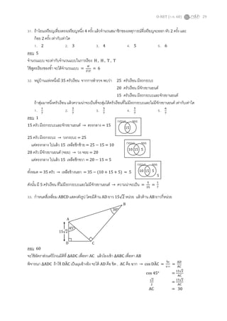 O-NET (ก.พ. 60) 29
31. ถ้าโยนเหรียญเที่ยงตรงเหรียญหนึ่ง 4 ครั้ง แล้วจานวนสมาชิกของเหตุการณ์ที่เหรียญจะออก หัว 2 ครั้ง และ
ก้อย 2 ครั้ง เท่ากับเท่าใด
1. 2 2. 3 3. 4 4. 5 5. 6
ตอบ 5
จานวนแบบ จะเท่ากับจานวนแบบในการเรียง H , H , T , T
ใช้สูตรเรียงของซ้า จะได้จานวนแบบ =
4!
2!2!
= 6
32. หมู่บ้านแห่งหนึ่งมี 35 ครัวเรือน จากการสารวจ พบว่า 25 ครัวเรือน มีรถกระบะ
20 ครัวเรือน มีจักรยานยนต์
15 ครัวเรือน มีรถกระบะและจักรยานยนต์
ถ้าสุ่มมาหนึ่งครัวเรือน แล้วความน่าจะเป็นที่จะสุ่มได้ครัวเรือนที่ไม่มีรถกระบะและไม่มีจักรยานยนต์ เท่ากับเท่าใด
1. 1
7
2. 2
7
3. 3
7
4. 5
7
5. 6
7
ตอบ 1
15 ครัว มีรถกระบะและจักรยานยนต์ → ตรงกลาง = 15
25 ครัว มีรถกระบะ → วงกระบะ = 25
แต่ตรงกลาง ไปแล้ว 15 เหลือซีกซ้าย = 25 − 15 = 10
20 ครัว มีจักรยานยนต์ (จยย) → วง จยย = 20
แต่ตรงกลาง ไปแล้ว 15 เหลือซีกขวา = 20 − 15 = 5
ทั้งหมด = 35 ครัว → เหลือข้างนอก = 35 − (10 + 15 + 5) = 5
ดังนั้น มี 5 ครัวเรือน ที่ไม่มีรถกระบะและไม่มีจักรยานยนต์ → ความน่าจะเป็น =
5
35
=
1
7
33. กาหนดสี่เหลี่ยม ABCD แสดงดังรูป โดยมีด้าน AD ยาว 15√2 หน่วย แล้วด้าน AB ยาวกี่หน่วย
ตอบ 60
จะใช้อัตราส่วนตรีโกณมิติที่ ∆ADC เพื่อหา AC แล้วโยงเข้า ∆ABC เพื่อหา AB
พิจารณา ∆ADC ถ้าใช้ DÂC เป็นมุมอ้างอิง จะได้ AD คือ ชิด , AC คือ ฉาก → cos DÂC =
ชิด
ฉาก
=
AD
AC
45°
15√2
A
D C
B
30°
1510 5
กระบะ จยย
5
15
กระบะ จยย
1510 5
กระบะ จยย
cos 45° =
15√2
AC
√2
2
=
15√2
AC
AC = 30
 