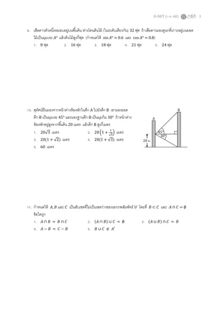 O-NET (ก.พ. 60) 3
9. เสือดาวตัวหนึ่งหมอบอยู่บนพื้นดิน ห่างโคนต้นไม้ (ในระดับเดียวกัน) 32 ฟุต ถ้าเสือดาวมองดูนกที่เกาะอยู่บนยอด
ไม้เป็นมุมเงย 𝐴° แล้วต้นไม้สูงกี่ฟุต (กาหนดให้ sin 𝐴° = 0.6 และ cos 𝐴° = 0.8)
1. 8 ฟุต 2. 16 ฟุต 3. 18 ฟุต 4. 21 ฟุต 5. 24 ฟุต
10. สุทัศน์ยืนมองจากหน้าต่างห้องพักในตึก A ไปยังตึก B เขามองยอด
ตึก B เป็นมุมเงย 45° และมองฐานตึก B เป็นมุมก้ม 30° ถ้าหน้าต่าง
ห้องพักอยู่สูงจากพื้นดิน 20 เมตร แล้วตึก B สูงกี่เมตร
1. 20√3 เมตร 2. 20 (1 +
1
√3
) เมตร
3. 20(1 + √2) เมตร 4. 20(1 + √3) เมตร
5. 60 เมตร
11. กาหนดให้ 𝐴, 𝐵 และ 𝐶 เป็นสับเซตที่ไม่เป็นเซตว่างของเอกภพสัมพัทธ์ 𝑈 โดยที่ 𝐵 ⊂ 𝐶 และ 𝐴 ∩ 𝐶 = ∅
ข้อใดถูก
1. 𝐴 ∩ 𝐵 = 𝐵 ∩ 𝐶 2. (𝐴 ∩ 𝐵) ∪ 𝐶 = ∅ 3. (𝐴 ∪ 𝐵) ∩ 𝐶 = 𝐵
4. 𝐴 − 𝐵 = 𝐶 − 𝐵 5. 𝐵 ∪ 𝐶 ⊄ 𝐴′
45°
20 ม.
30°
A
B
 
