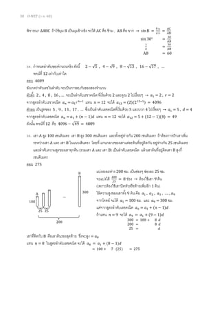 30 O-NET (ก.พ. 60)
พิจารณา ∆ABC ถ้าใช้มุม B เป็นมุมอ้างอิง จะได้ AC คือ ข้าม , AB คือ ฉาก → sinB =
ข้าม
ฉาก
=
AC
AB
34. กาหนดลาดับของจานวนจริง ดังนี้ 2 − √5 , 4 − √9 , 8 − √13 , 16 − √17 , …
พจน์ที่ 12 เท่ากับเท่าใด
ตอบ 4089
สังเกตว่าตัวเลขในลาดับ จะเป็นการลบกันของสองจานวน
ตัวตั้ง 2 , 4 , 8 , 16 , … จะเป็นลาดับเรขาคณิต ที่เริ่มด้วย 2 และคูณ 2 ไปเรื่อยๆ → 𝑎1 = 2 , 𝑟 = 2
จากสูตรลาดับเรขาคณิต 𝑎 𝑛 = 𝑎1 𝑟 𝑛−1
แทน 𝑛 = 12 จะได้ 𝑎12 = (2)(212−1
) = 4096
ตัวลบ เป็นรูทของ 5 , 9 , 13 , 17 , … ซึ่งเป็นลาดับเลขคณิตที่เริ่มด้วย 5 และบวก 4 ไปเรื่อยๆ → 𝑎1 = 5 , 𝑑 = 4
จากสูตรลาดับเลขคณิต 𝑎 𝑛 = 𝑎1 + (𝑛 − 1)𝑑 แทน 𝑛 = 12 จะได้ 𝑎12 = 5 + (12 − 1)(4) = 49
ดังนั้น พจน์ที่ 12 คือ 4096 − √49 = 4089
35. เสา A สูง 100 เซนติเมตร เสา B สูง 300 เซนติเมตร และตั้งอยู่ห่างกัน 200 เซนติเมตร ถ้าต้องการปักเสาเพิ่ม
ระหว่างเสา A และ เสา B ในแนวเส้นตรง โดยที่ แกนกลางของเสาแต่ละต้นที่อยู่ติดกัน อยู่ห่างกัน 25 เซนติเมตร
และลาดับความสูงของเสาทุกต้น (รวมเสา A และ เสา B) เป็นลาดับเลขคณิต แล้วเสาต้นที่อยู่ติดเสา B สูงกี่
เซนติเมตร
ตอบ 275
แบ่งระยะห่าง 200 ซม. เป็นช่องๆ ช่องละ 25 ซม.
จะแบ่งได้ 200
25
= 8 ช่อง → ต้องใช้เสา 9 ต้น
(เพราะต้องใช้เสาปิดหัวหรือท้ายเพิ่มอีก 1 ต้น)
ให้ความสูงของเสาทั้ง 9 ต้น คือ 𝑎1 , 𝑎2 , 𝑎3 , …. , 𝑎9
จากโจทย์ จะได้ 𝑎1 = 100 ซม. และ 𝑎9 = 300 ซม.
แต่จากสูตรลาดับเลขคณิต 𝑎 𝑛 = 𝑎1 + (𝑛 − 1)𝑑
ถ้าแทน 𝑛 = 9 จะได้ 𝑎9 = 𝑎1 + (9 − 1)𝑑
เสาที่ติดกับ B คือเสาต้นรองสุดท้าย ซึ่งจะสูง = 𝑎8
แทน 𝑛 = 8 ในสูตรลาดับเลขคณิต จะได้ 𝑎8 = 𝑎1 + (8 − 1)𝑑
sin 30° =
30
AB
1
2
=
30
AB
AB = 60
300 = 100 + 8 𝑑
200 = 8 𝑑
25 = 𝑑
…
25
200
25
100
300A
B
= 100 + 7 (25) = 275
 