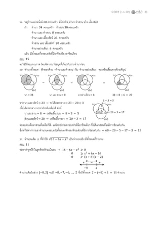 O-NET (ก.พ. 60) 31
36. หมู่บ้านแห่งหนึ่งมี 60 ครอบครัว ที่มีอาชีพ ทานา ทาสวน หรือ เลี้ยงสัตว์
ถ้า ทานา 34 ครอบครัว ทาสวน 30 ครอบครัว
ทานา และ ทาสวน 8 ครอบครัว
ทานา และ เลี้ยงสัตว์ 23 ครอบครัว
ทาสวน และ เลี้ยงสัตว์ 20 ครอบครัว
ทานาอย่างเดียว 6 ครอบครัว
แล้ว มีทั้งหมดกี่ครอบครัวที่มีอาชีพเพียงอาชีพเดียว
ตอบ 15
จะใช้วิธีลบแผนภาพ โดยพิจารณาข้อมูลที่เกี่ยวกับการทานาก่อน
เอา “ทานาทั้งหมด” หักออกด้วย “ทานาและทาสวน” กับ “ทานาอย่างเดียว” จะเหลือเสี้ยวทางซ้ายดังรูป
จาก นา และ สัตว์ = 23 → จะได้ตรงกลาง = 23 − 20 = 3
เมื่อได้ตรงกลาง จะหาส่วนที่เหลือได้ ดังนี้
นาและสวน = 8 → เหลือเสี้ยวบน = 8 − 3 = 5
ส่วนและสัตว์ = 20 → เหลือเสี้ยวขวา = 20 − 3 = 17
จะลบต่อเพื่อหาส่วนที่เหลือก็ได้ แต่โจทย์ถามครอบครัวที่มีอาชีพเดียว ซึ่งได้แก่ส่วนที่ไม่มีการซ้อนทับกัน
ซึ่งหาได้จากการเอาจานวนครอบครัวทั้งหมด หักออกด้วยส่วนที่มีการซ้อนทับกัน = 60 − 20 − 5 − 17 − 3 = 15
37. จานวนเต็ม 𝑥 ที่ทาให้ √16 − 6𝑥 − 𝑥2 เป็นจานวนจริง มีทั้งหมดกี่จานวน
ตอบ 11
จะหาค่ารูทได้ ในรูทต้องห้ามเป็นลบ →
จานวนเต็มในช่วง [−8, 2] จะมี −8, −7, −6, … , 2 ซึ่งมีทั้งหมด 2 − (−8) + 1 = 11 จานวน
นา = 34 นา และ สวน = 8 นาอย่างเดียว = 6
นา สวน
สัตว์
20
นา สวน
สัตว์
นา สวน
สัตว์
นา สวน
สัตว์
34 − 8 − 6 = 20
− − =
3
20
นา สวน
สัตว์
8 − 3 = 5
20 − 3 = 17
16 − 6𝑥 − 𝑥2
≥ 0
0 ≥ 𝑥2
+ 6𝑥 − 16
0 ≥ (𝑥 + 8)(𝑥 − 2)
−8 2
+ − +
 