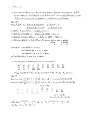 32 O-NET (ก.พ. 60)
38. ร้านค้าแห่งหนึ่งขายเสื้อสามแบบ คือ เสื้อยืด ราคาตัวละ 150 บาท เสื้อโปโล ราคาตัวละ 200 บาท และเสื้อเชิ้ต
ราคาตัวละ 300 บาท ถ้าจานวนเสื้อยืดที่ขายได้เป็น 4 เท่าของเสื้อเชิ้ต และจานวนเสื้อโปโลที่ขายได้เป็น 2 เท่าของ
เสื้อเชิ้ต ทาให้ทางร้านขายได้เงินทั้งหมด 26,000 บาท แล้วเสื้อที่ขายได้มีจานวนทั้งหมดกี่ตัว
ตอบ 140
ให้ขายเสื้อเชิ้ตได้ 𝑥 ตัว : เสื้อยืด เป็น 4 เท่าของเสื้อเชิ้ต → ขายเสื้อยืดได้ 4𝑥 ตัว
เสื้อโปโล เป็น 2 เท่าของเสื้อเชิ้ต → ขายเสื้อโปโลได้ 2𝑥 ตัว
ขายเสื้อเชิ้ต 𝑥 ตัว ตัวละ 300 บาท → คิดเป็นเงิน 300𝑥 บาท
ขายเสื้อยืด 4𝑥 ตัว ตัวละ 150 บาท → คิดเป็นเงิน (4𝑥)(150) = 600𝑥 บาท
ขายเสื้อโปโลได้ 2𝑥 ตัว ตัวละ 200 บาท → คิดเป็นเงิน (2𝑥)(200) = 400𝑥 บาท
ขายได้เงินทั้งหมด 26,000 บาท ดังนั้น จะได้สมการคือ
แทนค่า 𝑥 กลับ → ขายเสื้อเชิ้ตได้ 𝑥 = 20 ตัว
→ ขายเสื้อยืดได้ 4𝑥 = 4(20) = 80 ตัว
→ ขายเสื้อโปโลได้ 2𝑥 = 2(20) = 40 ตัว
ดังนั้น ขายเสื้อได้ทั้งหมด 20 + 80 + 40 = 140 ตัว
39. คะแนนสอบปลายภาคเรียนของนักเรียน จานวน 25 คน เป็นดังต่อไปนี้
ให้ 𝑃25 เป็นเปอร์เซ็นไทล์ที่ 25 และ 𝑃75 เป็นเปอร์เซ็นไทล์ที่ 75 แล้ว 𝑃75 − 𝑃25 มีค่าเท่าใด
ตอบ 19
𝑃25 จะอยู่ตาแหน่งที่ 25
100
(𝑁 + 1) =
25
100
(25 + 1) = 6.5 = ตรงกลางระหว่างตัวที่ 6 กับตัวที่ 7
𝑃75 จะอยู่ตาแหน่งที่ 75
100
(𝑁 + 1) =
75
100
(25 + 1) = 19.5 = ตรงกลางระหว่างตัวที่ 19 กับตัวที่ 20
ดังนั้น 𝑃25 =
ตัวที่ 6 + ตัวที่ 7
2
=
71+73
2
= 72 และ 𝑃75 =
ตัวที่ 19 + ตัวที่ 20
2
=
90+92
2
= 91
จะได้ 𝑃75 − 𝑃25 = 91 − 72 = 19
60 65 65 67 70 71 73 75 76 76
79 81 83 84 85 85 88 89 90 92
95 96 99 100 100
300𝑥 + 600𝑥 + 400𝑥 = 26000
1300𝑥 = 26000
𝑥 = 20
60 65 65 67 70 71 73 75 76 76
79 81 83 84 85 85 88 89 90 92
95 96 99 100 100
ตัวที่ 6 ตัวที่ 7
ตัวที่ 19 ตัวที่ 20
(นับถอยหลังจากตัวสุดท้าย = ตัวที่ 25)
 