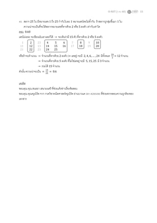 O-NET (ก.พ. 60) 33
40. สลาก 25 ใบ มีหมายเลข 1 ถึง 25 กากับใบละ 1 หมายเลขโดยไม่ซ้ากัน ถ้าสลากถูกสุ่มขึ้นมา 1 ใบ
ความน่าจะเป็นที่จะได้สลากหมายเลขที่หารด้วย 2 หรือ 5 ลงตัว เท่ากับเท่าใด
ตอบ 0.60
เลขไม่เยอะ จะเขียนนับเอาเลยก็ได้ → จะเห็นว่ามี 15 ตัว ที่หารด้วย 2 หรือ 5 ลงตัว
หรือถ้าจะคานวณ → จานวนที่หารด้วย 2 ลงตัว (= เลขคู่) จะมี 2, 4, 6, … , 24 มีทั้งหมด 24
2
= 12 จานวน
→ จานวนที่หารด้วย 5 ลงตัว ที่ไม่ใช่เลขคู่ จะมี 5, 15, 25 มี 3 จานวน
→ รวมได้ 15 จานวน
ดังนั้น ความน่าจะเป็น =
15
25
= 0.6
เครดิต
ขอบคุณ คุณ สนธยา เสนามนตรี ที่ช่วยแจ้งข่าวเรื่องข้อสอบ
ขอบคุณ คุณครูเบิร์ด จาก กวดวิชาคณิตศาสตร์ครูเบิร์ด ย่านบางแค 081-8285490 ที่ช่วยตรวจสอบความถูกต้องของ
เอกสาร
1 2 23 4 5 6 7 8 9 10
11 12 13 14 15 16 17 18 19 20
21 22 23 24 25
 