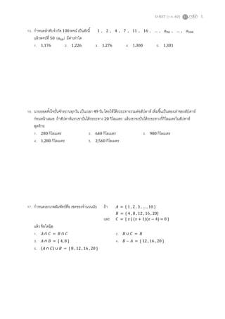 O-NET (ก.พ. 60) 5
15. กาหนดลาดับจากัด 100 พจน์ เป็นดังนี้ 1 , 2 , 4 , 7 , 11 , 16 , … , 𝑎50 , … , 𝑎100
แล้วพจน์ที่ 50 ( 𝑎50) มีค่าเท่าใด
1. 1,176 2. 1,226 3. 1,276 4. 1,300 5. 1,301
16. นายยอดตั้งใจปั่นจักรยานทุกวัน เป็นเวลา 49 วัน โดยให้ได้ระยะทางรวมต่อสัปดาห์ เพิ่มขึ้นเป็นสองเท่าของสัปดาห์
ก่อนหน้าเสมอ ถ้าสัปดาห์แรกเขาปั่นได้ระยะทาง 20 กิโลเมตร แล้วเขาจะปั่นได้ระยะทางกี่กิโลเมตรในสัปดาห์
สุดท้าย
1. 280 กิโลเมตร 2. 640 กิโลเมตร 3. 980 กิโลเมตร
4. 1,280 กิโลเมตร 5. 2,560 กิโลเมตร
17. กาหนดเอกภพสัมพัทธ์คือ เซตของจานวนนับ ถ้า 𝐴 = { 1 , 2 , 3 , … , 10 }
𝐵 = { 4 , 8 , 12 , 16 , 20}
และ 𝐶 = { 𝑥 | (𝑥 + 1)(𝑥 − 4) = 0 }
แล้ว ข้อใดผิด
1. 𝐴 ∩ 𝐶 = 𝐵 ∩ 𝐶 2. 𝐵 ∪ 𝐶 = 𝐵
3. 𝐴 ∩ 𝐵 = { 4, 8 } 4. 𝐵 − 𝐴 = { 12 , 16 , 20 }
5. (𝐴 ∩ 𝐶) ∪ 𝐵 = { 8 , 12 , 16 , 20 }
 