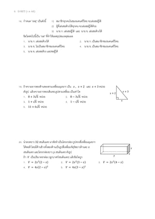 6 O-NET (ก.พ. 60)
18. กาหนด “เหตุ” เป็นดังนี้ 1) สมาชิกทุกคนในชมรมดนตรีไทย จะเล่นซออู้ได้
2) ผู้ที่เล่นซอด้วงได้ทุกคน จะเล่นซออู้ได้ด้วย
3) นาย ก. เล่นซออู้ได้ และ นาย ข. เล่นซอด้วงได้
ข้อใดต่อไปนี้เป็น “ผล” ที่ทาให้ผลสรุปสมเหตุสมผล
1. นาย ก. เล่นซอด้วงได้ 2. นาย ก. เป็นสมาชิกชมรมดนตรีไทย
3. นาย ข. ไม่เป็นสมาชิกชมรมดนตรีไทย 4. นาย ข. เป็นสมาชิกชมรมดนตรีไทย
5. นาย ข. เล่นซอด้วง และซออู้ได้
19. ถ้าความยาวของด้านของสามเหลี่ยมมุมฉาก เป็น 𝑥 , 𝑥 + 2 และ 𝑥 + 3 หน่วย
ดังรูป แล้วความยาวของเส้นรอบรูปสามเหลี่ยม เป็นเท่าใด
1. 8 + 3√6 หน่วย 2. 8 − 3√6 หน่วย
3. 1 + √6 หน่วย 4. 1 − √6 หน่วย
5. 11 + 6√6 หน่วย
20. นาลวดยาว 32 เซนติเมตร มาดัดทาเป็นโครงกล่อง รูปทรงสี่เหลี่ยมมุมฉาก
ได้พอดี โดยมีด้านข้างทั้งสองด้านเป็นรูปสี่เหลี่ยมจัตุรัสยาวด้านละ 𝑥
เซนติเมตร และโครงกล่องยาว 𝑦 เซนติเมตร ดังรูป
ถ้า 𝑉 เป็นปริมาตรกล่อง (ลูกบาศก์เซนติเมตร) แล้วข้อใดถูก
1. 𝑉 = 2𝑥2(2 − 𝑥) 2. 𝑉 = 2𝑥2(3 − 𝑥) 3. 𝑉 = 2𝑥2(4 − 𝑥)
4. 𝑉 = 4𝑥(2 − 𝑥)2
5. 𝑉 = 4𝑥(3 − 𝑥)2
𝑥
𝑥 + 2
𝑥 + 3
𝑥
𝑥
𝑦
 