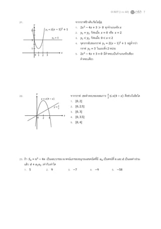 O-NET (ก.พ. 60) 7
21. จากกราฟข้างต้น ข้อใดผิด
1. 2𝑥2
− 4𝑥 + 3 > 0 ทุกจานวนจริง 𝑥
2. 𝑦1 = 𝑦2 ก็ต่อเมื่อ 𝑥 = 0 หรือ 𝑥 = 2
3. 𝑦1 < 𝑦2 ก็ต่อเมื่อ 0 < 𝑥 < 2
4. จุดวกกลับของกราฟ 𝑦1 = 2(𝑥 − 1)2
+ 1 อยู่ต่ากว่า
กราฟ 𝑦2 = 3 ในแนวดิ่ง 2 หน่วย
5. 2𝑥2
− 4𝑥 + 3 = 0 มีคาตอบเป็นจานวนจริงเพียง
คาตอบเดียว
22. จากกราฟ เซตคาตอบของอสมการ 𝑥
2
≤ 𝑥(4 − 𝑥) คือช่วงในข้อใด
1. [0, 2]
2. [0, 2.5]
3. [0, 3]
4. [0, 3.5]
5. [0, 4]
23. ถ้า 𝑆 𝑛 = 𝑛2
− 4𝑛 เป็นผลบวกของ 𝑛 พจน์แรกของอนุกรมเลขคณิตที่มี 𝑎 𝑛 เป็นพจน์ที่ 𝑛 และ 𝑑 เป็นผลต่างร่วม
แล้ว 𝑑 + 𝑎1 𝑎2 เท่ากับเท่าใด
1. 5 2. 9 3. −7 4. −9 5. −58
5
3
1
0 1 2 3
𝑥
𝑦
𝑦2 = 3
𝑦1 = 2(𝑥 − 1)2
+ 1
0 2 4
𝑥
𝑦
𝑦 =
𝑥
2
𝑦 = 𝑥(4 − 𝑥)
 