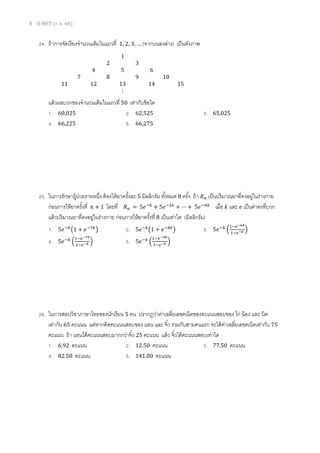 8 O-NET (ก.พ. 60)
24. ถ้าการจัดเรียงจานวนเต็มในแถวที่ 1, 2, 3, … (จากบนลงล่าง) เป็นดังภาพ
แล้วผลบวกของจานวนเต็มในแถวที่ 50 เท่ากับข้อใด
1. 60,025 2. 62,525 3. 65,025
4. 66,225 5. 66,275
25. ในการรักษาผู้ป่วยรายหนึ่ง ต้องให้ยาครั้งละ 5 มิลลิกรัม ทั้งหมด 8 ครั้ง ถ้า 𝑅 𝑛 เป็นปริมาณยาที่คงอยู่ในร่างกาย
ก่อนการให้ยาครั้งที่ 𝑛 + 1 โดยที่ 𝑅 𝑛 = 5𝑒−𝑘
+ 5𝑒−2𝑘
+ ⋯ + 5𝑒−𝑛𝑘
เมื่อ 𝑘 และ 𝑒 เป็นค่าคงที่บวก
แล้วปริมาณยาที่คงอยู่ในร่างกาย ก่อนการให้ยาครั้งที่ 8 เป็นเท่าใด (มิลลิกรัม)
1. 5𝑒−𝑘
(1 + 𝑒−7𝑘
) 2. 5𝑒−𝑘
(1 + 𝑒−8𝑘
) 3. 5𝑒−𝑘
(
1−𝑒−6𝑘
1−𝑒−𝑘 )
4. 5𝑒−𝑘
(
1−𝑒−7𝑘
1−𝑒−𝑘 ) 5. 5𝑒−𝑘
(
1−𝑒−8𝑘
1−𝑒−𝑘 )
26. ในการสอบวิชาภาษาไทยของนักเรียน 5 คน ปรากฏว่าค่าเฉลี่ยเลขคณิตของคะแนนสอบของ ไก่ น้อง และ นิด
เท่ากับ 65 คะแนน แต่หากคิดคะแนนสอบของ แอน และ จิ๋ว รวมกับสามคนแรก จะได้ค่าเฉลี่ยเลขคณิตเท่ากับ 75
คะแนน ถ้า แอนได้คะแนนสอบมากกว่าจิ๋ว 25 คะแนน แล้ว จิ๋วได้คะแนนสอบเท่าใด
1. 6.92 คะแนน 2. 12.50 คะแนน 3. 77.50 คะแนน
4. 82.50 คะแนน 5. 141.00 คะแนน
1
2 3
4 5 6
7 8 9 10
11 12 13 14 15
⋮
 